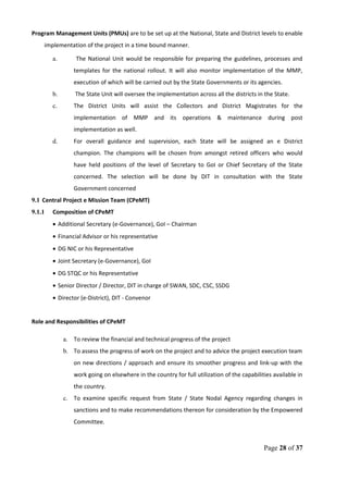 Program Management Units (PMUs) are to be set up at the National, State and District levels to enable
implementation of the project in a time bound manner.
a. The National Unit would be responsible for preparing the guidelines, processes and
templates for the national rollout. It will also monitor implementation of the MMP,
execution of which will be carried out by the State Governments or its agencies.
b. The State Unit will oversee the implementation across all the districts in the State.
c. The District Units will assist the Collectors and District Magistrates for the
implementation of MMP and its operations & maintenance during post
implementation as well.
d. For overall guidance and supervision, each State will be assigned an e District
champion. The champions will be chosen from amongst retired officers who would
have held positions of the level of Secretary to GoI or Chief Secretary of the State
concerned. The selection will be done by DIT in consultation with the State
Government concerned
9.1 Central Project e Mission Team (CPeMT)
9.1.1 Composition of CPeMT
• Additional Secretary (e-Governance), GoI – Chairman
• Financial Advisor or his representative
• DG NIC or his Representative
• Joint Secretary (e-Governance), GoI
• DG STQC or his Representative
• Senior Director / Director, DIT in charge of SWAN, SDC, CSC, SSDG
• Director (e-District), DIT - Convenor
Role and Responsibilities of CPeMT
a. To review the financial and technical progress of the project
b. To assess the progress of work on the project and to advice the project execution team
on new directions / approach and ensure its smoother progress and link-up with the
work going on elsewhere in the country for full utilization of the capabilities available in
the country.
c. To examine specific request from State / State Nodal Agency regarding changes in
sanctions and to make recommendations thereon for consideration by the Empowered
Committee.
Page 28 of 37
 