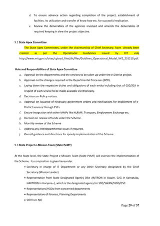 d. To ensure advance action regarding completion of the project, establishment of
facilities. Its utilization and transfer of know how etc. for successful replication.
e. Review the deliverables of the agencies involved and amends the deliverables of
required keeping in view the project objective.
9.2 State Apex Committee
The State Apex Committees, under the chairmanship of Chief Secretary, have already been
created as per the Operational Guidelines issued by DIT vide
http://www.mit.gov.in/sites/upload_files/dit/files/Guidlines_Operational_Model_V42_231210.pdf.
Role and Responsibilities of State Apex Committee
a. Approval on the departments and the services to be taken up under the e-District project.
b. Approval on the changes required in the Departmental Processes (BPR).
c. Laying down the respective duties and obligations of each entity including that of CSC/SCA in
respect of each service to be made available electronically.
d. Decisions on Policy matters.
e. Approval on issuance of necessary government orders and notifications for enablement of e-
District services through CSCs
f. Ensure integration with other MMPs like NLRMP, Transport, Employment Exchange etc
g. Decision on release of funds under the Scheme.
h. Monthly review of the Scheme
i. Address any interdepartmental issues if required.
j. Overall guidance and directions for speedy implementation of the Scheme.
9.3 State Project e-Mission Team (State PeMT)
At the State level, the State Project e-Mission Team (State PeMT) will oversee the implementation of
the Scheme. Its composition is given hereunder:
• Secretary in charge of IT Department or any other Secretary designated by the Chief
Secretary (Mission Leader)
• Representative from State Designated Agency (like AMTRON in Assam, CeG in Karnataka,
HARTRON in Haryana--), which is the designated agency for SDC/SWAN/SSDG/CSC.
• Representatives/HODs from concerned departments
• Representative of Finance, Planning Departments
• SIO from NIC
Page 29 of 37
 
