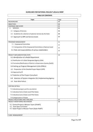GUIDELINES FOR NATIONAL ROLLOUT eDistrict MMP
TABLE OF CONTENTS
Topic Page
BACKGROUND 04
OBJECTIVES 04
COVERAGE AND SCOPE 05
4. SERVICES
4.1 Category of Services
4.2 Guidelines for selection of optional services by the State
4.3 Approach to BPR and Service levels
06
06
08
09
PROGRAM MANAGEMENT
5.1 Empowered Committee
5.2 Composition of the Empowered Committee at National Level
5.3 Role and responsibilities of various stakeholders
11
11
11
12
PROJECT IMPLEMENTATION STEPS
6.1 Identification of a Nodal Department
6.2 Notification of a State Designated Agency (SDA)
6.3 Formation/Notification of District e-Governance Society (DeGS)
6.4 Setting up Program Management Units (PMUs)
6.5 Preparation of the Detailed Project Report (DPR)
6.6 Approval by DT
6.7 Selection of the Project Consultant
6.8 Selection of System Integrator (SI) /Implementing Agency
6.9 State Wide Rollout
13
COSTING DETAILS
7.1 Indicative project cost for one district
7.2 Indicative Cost at State Level-Pilot States
7.3 Indicative Cost at State Level-Pilot States
7.4 Categorization of States
21
PROJECT MILESTONES AND TIMELINES 25
PROJECT MONITORING MECHANISM
9.1 Central Project e Mission Team (CPeMT)
9.2 State Apex Committee
9.3 State Project e-Mission Team (State PeMT)
28
FUND MANAGEMENT 31
Page 3 of 37
 