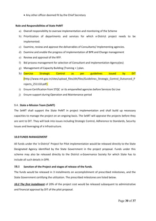 • Any other officer deemed fit by the Chief Secretary
Role and Responsibilities of State PeMT
a) Overall responsibility to oversee implementation and monitoring of the Scheme
b) Prioritization of departments and services for which e-District project needs to be
implemented.
c) Examine, review and approve the deliverables of Consultants/ Implementing agencies.
d) Examine and enable the progress of implementation of BPR and Change management
e) Review and approval of the RFP.
f) Bid process management for selection of Consultant and Implementation Agency(ies)
g) Management of Capacity Building (Training + ) plan.
h) Exercise Strategic Control as per guidelines issued by DIT
(http://www.mit.gov.in/sites/upload_files/dit/files/Guidelines_Strategic_Control_Outsorced_P
rojects_251110.pdf)
i) Ensure Certification from STQC or its empanelled agencies before Services Go Live
j) Ensure support during Operation and Maintenance period
9.4 . State e-Mission Team (SeMT)
The SeMT shall support the State PeMT in project implementation and shall build up necessary
capacities to manage the project on an ongoing basis. The SeMT will appraise the projects before they
are sent to DIT. They will look into issues including Strategic Control, Adherence to Standards, Security
Issues and leveraging of e Infrastructure.
10.0 FUNDS MANAGEMENT
All funds under the ‘e-District’ Project for Pilot implementation would be released directly to the State
Designated Agency identified by the State Government in the project proposal. Funds under this
scheme may also be released directly to the District e-Governance Society for which State has to
include all such details in DPR.
10.1 Sanction of the Project and stages of release of the funds.
The funds would be released in 3 installments on accomplishment of prescribed milestones, and the
State Government certifying the utilization. The prescribed milestones are listed below.
10.2 The first installment of 20% of the project cost would be released subsequent to administrative
and financial approval by DIT of the pilot proposal.
Page 30 of 37
 