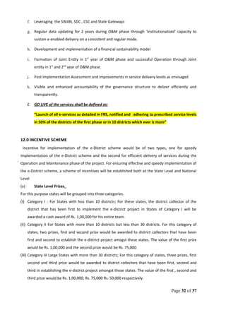 f. Leveraging the SWAN, SDC , CSC and State Gateways
g. Regular data updating for 2 years during O&M phase through ‘Institutionalized’ capacity to
sustain e-enabled delivery on a consistent and regular mode.
h. Development and implementation of a financial sustainability model
i. Formation of Joint Entity in 1st
year of O&M phase and successful Operation through Joint
entity in 1st
and 2nd
year of O&M phase.
j. Post Implementation Assessment and improvements in service delivery levels as envisaged
k. Visible and enhanced accountability of the governance structure to deliver efficiently and
transparently.
l. GO LIVE of the services shall be defined as:
“Launch of all e-services as detailed in FRS, notified and adhering to prescribed service levels
in 50% of the districts of the first phase or in 10 districts which ever is more”
12.0 INCENTIVE SCHEME
Incentive for implementation of the e-District scheme would be of two types, one for speedy
implementation of the e-District scheme and the second for efficient delivery of services during the
Operation and Maintenance phase of the project. For ensuring effective and speedy implementation of
the e-District scheme, a scheme of incentives will be established both at the State Level and National
Level
(a) State Level Prizes.
For this purpose states will be grouped into three categories.
(i) Category I : For States with less than 10 districts; For these states, the district collector of the
district that has been first to implement the e-district project in States of Category I will be
awarded a cash award of Rs. 1,00,000 for his entire team.
(ii) Category II For States with more than 10 districts but less than 30 districts. For this category of
states, two prizes, first and second prize would be awarded to district collectors that have been
first and second to establish the e-district project amogst these states. The value of the first prize
would be Rs. 1,00,000 and the second prize would be Rs. 75,000.
(iii) Category III Large States with more than 30 districts; For this category of states, three prizes, first
second and third prize would be awarded to district collectors that have been first, second and
third in establishing the e-district project amongst these states. The value of the first , second and
third prize would be Rs. 1,00,000, Rs. 75,000 Rs. 50,000 respectively.
Page 32 of 37
 