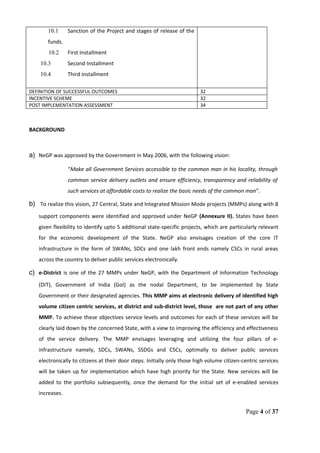 10.1 Sanction of the Project and stages of release of the
funds.
10.2 First Installment
10.3 Second Installment
10.4 Third installment
DEFINITION OF SUCCESSFUL OUTCOMES 32
INCENTIVE SCHEME 32
POST IMPLEMENTATION ASSESSMENT 34
BACKGROUND
a) NeGP was approved by the Government in May 2006, with the following vision:
“Make all Government Services accessible to the common man in his locality, through
common service delivery outlets and ensure efficiency, transparency and reliability of
such services at affordable costs to realize the basic needs of the common man”.
b) To realize this vision, 27 Central, State and Integrated Mission Mode projects (MMPs) along with 8
support components were identified and approved under NeGP (Annexure II). States have been
given flexibility to identify upto 5 additional state-specific projects, which are particularly relevant
for the economic development of the State. NeGP also envisages creation of the core IT
infrastructure in the form of SWANs, SDCs and one lakh front ends namely CSCs in rural areas
across the country to deliver public services electronically.
c) e-District is one of the 27 MMPs under NeGP, with the Department of Information Technology
(DIT), Government of India (GoI) as the nodal Department, to be implemented by State
Government or their designated agencies. This MMP aims at electronic delivery of identified high
volume citizen centric services, at district and sub-district level, those are not part of any other
MMP. To achieve these objectives service levels and outcomes for each of these services will be
clearly laid down by the concerned State, with a view to improving the efficiency and effectiveness
of the service delivery. The MMP envisages leveraging and utilizing the four pillars of e-
infrastructure namely, SDCs, SWANs, SSDGs and CSCs, optimally to deliver public services
electronically to citizens at their door steps. Initially only those high volume citizen-centric services
will be taken up for implementation which have high priority for the State. New services will be
added to the portfolio subsequently, once the demand for the initial set of e-enabled services
increases.
Page 4 of 37
 