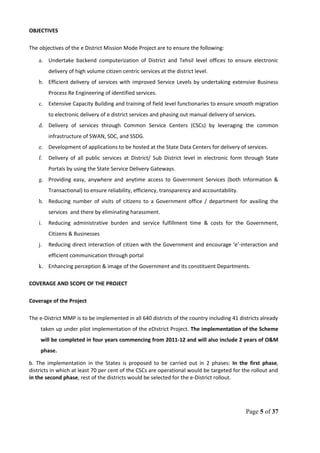 OBJECTIVES
The objectives of the e District Mission Mode Project are to ensure the following:
a. Undertake backend computerization of District and Tehsil level offices to ensure electronic
delivery of high volume citizen centric services at the district level.
b. Efficient delivery of services with improved Service Levels by undertaking extensive Business
Process Re Engineering of identified services.
c. Extensive Capacity Building and training of field level functionaries to ensure smooth migration
to electronic delivery of e district services and phasing out manual delivery of services.
d. Delivery of services through Common Service Centers (CSCs) by leveraging the common
infrastructure of SWAN, SDC, and SSDG.
e. Development of applications to be hosted at the State Data Centers for delivery of services.
f. Delivery of all public services at District/ Sub District level in electronic form through State
Portals by using the State Service Delivery Gateways.
g. Providing easy, anywhere and anytime access to Government Services (both Information &
Transactional) to ensure reliability, efficiency, transparency and accountability.
h. Reducing number of visits of citizens to a Government office / department for availing the
services and there by eliminating harassment.
i. Reducing administrative burden and service fulfillment time & costs for the Government,
Citizens & Businesses
j. Reducing direct interaction of citizen with the Government and encourage ‘e’-interaction and
efficient communication through portal
k. Enhancing perception & image of the Government and its constituent Departments.
COVERAGE AND SCOPE OF THE PROJECT
Coverage of the Project
The e-District MMP is to be implemented in all 640 districts of the country including 41 districts already
taken up under pilot implementation of the eDistrict Project. The implementation of the Scheme
will be completed in four years commencing from 2011-12 and will also include 2 years of O&M
phase.
b. The implementation in the States is proposed to be carried out in 2 phases: In the first phase,
districts in which at least 70 per cent of the CSCs are operational would be targeted for the rollout and
in the second phase, rest of the districts would be selected for the e-District rollout.
Page 5 of 37
 