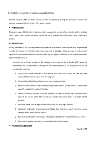 4.2 Guidelines for selection of optional services by the State
For the eDistrict MMP, the State should consider the following during the process of selection of
optional services under the Project. This would include:
4.2.1 Identification
States are required to identify all possible public services that can be delivered at the district and sub
district level. States should also make use of the list of services identified under SSDG/ State Portal
project.
4.2.2 Prioritization
Having identified all the services at the district and sub district level, these services may be prioritized
in order of volume. For this the State may make use of already existing surveys by independent
agencies or the number of manual transactions for the last 3 years could also be the one of the basis to
determine the demand.
From the list so drawn, services to be included in the scope of the e district MMP would be
identified by the State based on an analysis of each identified service. The analysis would include
considerations such as:
a. Importance – How important is the service from the citizen’s point of view and how
sustainable the service would be in the long run.
b. Potential benefit to Citizen/Government from computerization.
c. Ease with which service levels (time bound) for each service can be defined , tracked and
ease of replication throughout the state
d. Degree of changes required in existing processes to meet the service level requirements of
each of the service (BPR). BPR reports as available from pilot states is available at DIT
website.
e. Ease with which such changes can be introduced, including legal reforms,
f. Availability and quality of existing manual/digital data that can be used for online service
delivery within a period of 18 months
g. Extent of coordination with multiple offices of the State for provision of the service online
h. Potential for levying user charges for sustainability of the initiative
4.2.3 Automation Of Backend:
Page 8 of 37
 