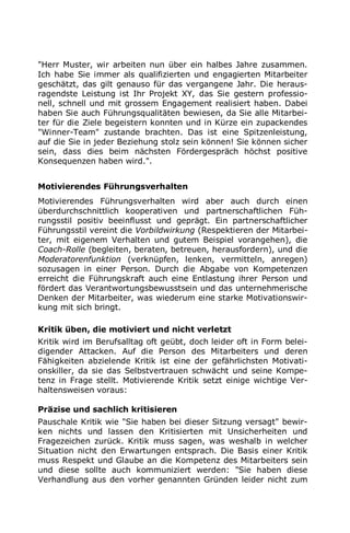 "Herr Muster, wir arbeiten nun über ein halbes Jahre zusammen.
Ich habe Sie immer als qualifizierten und engagierten Mitarbeiter
geschätzt, das gilt genauso für das vergangene Jahr. Die heraus-
ragendste Leistung ist Ihr Projekt XY, das Sie gestern professio-
nell, schnell und mit grossem Engagement realisiert haben. Dabei
haben Sie auch Führungsqualitäten bewiesen, da Sie alle Mitarbei-
ter für die Ziele begeistern konnten und in Kürze ein zupackendes
"Winner-Team" zustande brachten. Das ist eine Spitzenleistung,
auf die Sie in jeder Beziehung stolz sein können! Sie können sicher
sein, dass dies beim nächsten Fördergespräch höchst positive
Konsequenzen haben wird.".
Motivierendes Führungsverhalten
Motivierendes Führungsverhalten wird aber auch durch einen
überdurchschnittlich kooperativen und partnerschaftlichen Füh-
rungsstil positiv beeinflusst und geprägt. Ein partnerschaftlicher
Führungsstil vereint die Vorbildwirkung (Respektieren der Mitarbei-
ter, mit eigenem Verhalten und gutem Beispiel vorangehen), die
Coach-Rolle (begleiten, beraten, betreuen, herausfordern), und die
Moderatorenfunktion (verknüpfen, lenken, vermitteln, anregen)
sozusagen in einer Person. Durch die Abgabe von Kompetenzen
erreicht die Führungskraft auch eine Entlastung ihrer Person und
fördert das Verantwortungsbewusstsein und das unternehmerische
Denken der Mitarbeiter, was wiederum eine starke Motivationswir-
kung mit sich bringt.
Kritik üben, die motiviert und nicht verletzt
Kritik wird im Berufsalltag oft geübt, doch leider oft in Form belei-
digender Attacken. Auf die Person des Mitarbeiters und deren
Fähigkeiten abzielende Kritik ist eine der gefährlichsten Motivati-
onskiller, da sie das Selbstvertrauen schwächt und seine Kompe-
tenz in Frage stellt. Motivierende Kritik setzt einige wichtige Ver-
haltensweisen voraus:
Präzise und sachlich kritisieren
Pauschale Kritik wie "Sie haben bei dieser Sitzung versagt" bewir-
ken nichts und lassen den Kritisierten mit Unsicherheiten und
Fragezeichen zurück. Kritik muss sagen, was weshalb in welcher
Situation nicht den Erwartungen entsprach. Die Basis einer Kritik
muss Respekt und Glaube an die Kompetenz des Mitarbeiters sein
und diese sollte auch kommuniziert werden: "Sie haben diese
Verhandlung aus den vorher genannten Gründen leider nicht zum
 