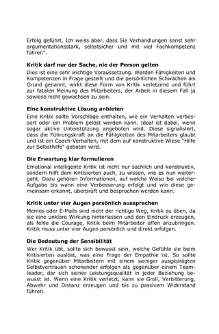 Erfolg geführt. Ich weiss aber, dass Sie Verhandlungen sonst sehr
argumentationsstark, selbstsicher und mit viel Fachkompetenz
führen".
Kritik darf nur der Sache, nie der Person gelten
Dies ist eine sehr wichtige Voraussetzung. Werden Fähigkeiten und
Kompetenzen in Frage gestellt und die persönlichen Schwächen als
Grund genannt, wirkt diese Form von Kritik verletzend und führt
zur fatalen Meinung des Mitarbeiters, der Arbeit in diesem Fall ja
sowieso nicht gewachsen zu sein.
Eine konstruktive Lösung anbieten
Eine Kritik sollte Vorschläge enthalten, wie ein Verhalten verbes-
sert oder ein Problem gelöst werden kann. Ideal ist dabei, wenn
sogar aktive Unterstützung angeboten wird. Diese signalisiert,
dass die Führungskraft an die Fähigkeiten des Mitarbeiters glaubt
und ist ein Coach-Verhalten, mit dem auf konstruktive Wiese "Hilfe
zur Selbsthilfe" geboten wird.
Die Erwartung klar formulieren
Emotional intelligente Kritik ist nicht nur sachlich und konstruktiv,
sondern hilft dem Kritisierten auch, zu wissen, wie es nun weiter-
geht. Dazu gehören Informationen, auf welche Weise bei welcher
Aufgabe bis wann eine Verbesserung erfolgt und wie diese ge-
meinsam erkannt, überprüft und besprochen werden kann.
Kritik unter vier Augen persönlich aussprechen
Memos oder E-Mails sind nicht der richtige Weg, Kritik zu üben, da
sie eine unklare Wirkung hinterlassen und den Eindruck erzeugen,
als fehle die Courage, Kritik beim Mitarbeiter offen anzubringen.
Kritik muss unter vier Augen persönlich und direkt erfolgen.
Die Bedeutung der Sensibilität
Wer Kritik übt, sollte sich bewusst sein, welche Gefühle sie beim
Kritisierten auslöst, was eine Frage der Empathie ist. So sollte
Kritik gegenüber Mitarbeitern mit einem weniger ausgeprägten
Selbstvertrauen schonender erfolgen als gegenüber einem Team-
leader, der sich seiner Leistungsqualität in jeder Beziehung be-
wusst ist. Wenn eine Kritik verletzt, kann sie Groll, Verbitterung,
Abwehr und Distanz erzeugen und bis zu passivem Widerstand
führen.
 