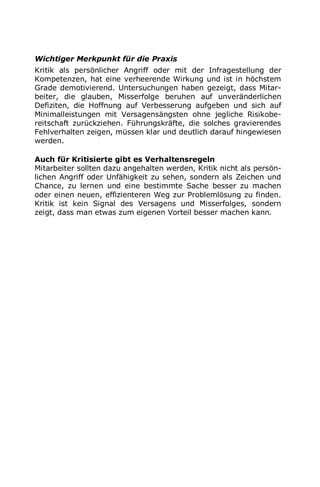 Wichtiger Merkpunkt für die Praxis
Kritik als persönlicher Angriff oder mit der Infragestellung der
Kompetenzen, hat eine verheerende Wirkung und ist in höchstem
Grade demotivierend. Untersuchungen haben gezeigt, dass Mitar-
beiter, die glauben, Misserfolge beruhen auf unveränderlichen
Defiziten, die Hoffnung auf Verbesserung aufgeben und sich auf
Minimalleistungen mit Versagensängsten ohne jegliche Risikobe-
reitschaft zurückziehen. Führungskräfte, die solches gravierendes
Fehlverhalten zeigen, müssen klar und deutlich darauf hingewiesen
werden.
Auch für Kritisierte gibt es Verhaltensregeln
Mitarbeiter sollten dazu angehalten werden, Kritik nicht als persön-
lichen Angriff oder Unfähigkeit zu sehen, sondern als Zeichen und
Chance, zu lernen und eine bestimmte Sache besser zu machen
oder einen neuen, effizienteren Weg zur Problemlösung zu finden.
Kritik ist kein Signal des Versagens und Misserfolges, sondern
zeigt, dass man etwas zum eigenen Vorteil besser machen kann.
 