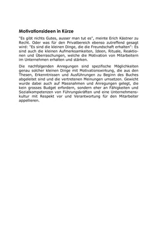 Motivationsideen in Kürze
"Es gibt nichts Gutes, ausser man tut es", meinte Erich Kästner zu
Recht. Oder was für den Privatbereich ebenso zutreffend gesagt
wird: "Es sind die kleinen Dinge, die die Freundschaft erhalten": Es
sind auch die kleinen Aufmerksamkeiten, Ideen, Rituale, Reaktio-
nen und Überraschungen, welche die Motivation von Mitarbeitern
im Unternehmen erhalten und stärken.
Die nachfolgenden Anregungen sind spezifische Möglichkeiten
genau solcher kleinen Dinge mit Motivationswirkung, die aus den
Thesen, Erkenntnissen und Ausführungen zu Beginn des Buches
abgeleitet sind und die vertretenen Meinungen umsetzen. Gewicht
wurde dabei auch auf Massnahmen und Anregungen gelegt, die
kein grosses Budget erfordern, sondern eher an Fähigkeiten und
Sozialkompetenzen von Führungskräften und eine Unternehmens-
kultur mit Respekt vor und Verantwortung für den Mitarbeiter
appellieren.
 