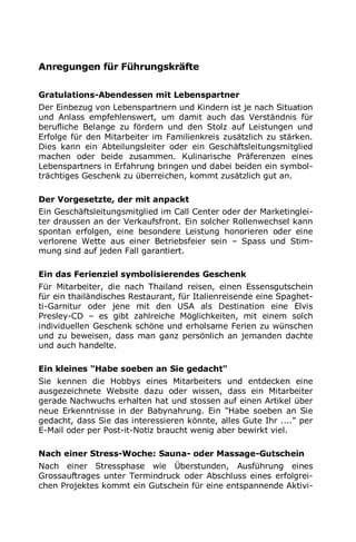 Anregungen für Führungskräfte
Gratulations-Abendessen mit Lebenspartner
Der Einbezug von Lebenspartnern und Kindern ist je nach Situation
und Anlass empfehlenswert, um damit auch das Verständnis für
berufliche Belange zu fördern und den Stolz auf Leistungen und
Erfolge für den Mitarbeiter im Familienkreis zusätzlich zu stärken.
Dies kann ein Abteilungsleiter oder ein Geschäftsleitungsmitglied
machen oder beide zusammen. Kulinarische Präferenzen eines
Lebenspartners in Erfahrung bringen und dabei beiden ein symbol-
trächtiges Geschenk zu überreichen, kommt zusätzlich gut an.
Der Vorgesetzte, der mit anpackt
Ein Geschäftsleitungsmitglied im Call Center oder der Marketinglei-
ter draussen an der Verkaufsfront. Ein solcher Rollenwechsel kann
spontan erfolgen, eine besondere Leistung honorieren oder eine
verlorene Wette aus einer Betriebsfeier sein – Spass und Stim-
mung sind auf jeden Fall garantiert.
Ein das Ferienziel symbolisierendes Geschenk
Für Mitarbeiter, die nach Thailand reisen, einen Essensgutschein
für ein thailändisches Restaurant, für Italienreisende eine Spaghet-
ti-Garnitur oder jene mit den USA als Destination eine Elvis
Presley-CD – es gibt zahlreiche Möglichkeiten, mit einem solch
individuellen Geschenk schöne und erholsame Ferien zu wünschen
und zu beweisen, dass man ganz persönlich an jemanden dachte
und auch handelte.
Ein kleines "Habe soeben an Sie gedacht"
Sie kennen die Hobbys eines Mitarbeiters und entdecken eine
ausgezeichnete Website dazu oder wissen, dass ein Mitarbeiter
gerade Nachwuchs erhalten hat und stossen auf einen Artikel über
neue Erkenntnisse in der Babynahrung. Ein "Habe soeben an Sie
gedacht, dass Sie das interessieren könnte, alles Gute Ihr ...." per
E-Mail oder per Post-it-Notiz braucht wenig aber bewirkt viel.
Nach einer Stress-Woche: Sauna- oder Massage-Gutschein
Nach einer Stressphase wie Überstunden, Ausführung eines
Grossauftrages unter Termindruck oder Abschluss eines erfolgrei-
chen Projektes kommt ein Gutschein für eine entspannende Aktivi-
 