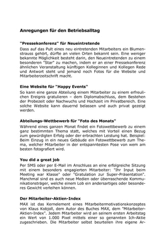 Anregungen für den Betriebsalltag
"Pressekonferenz" für Neueintretende
Dass auf das Pult eines neu eintretenden Mitarbeiters ein Blumen-
strauss gehört, dürfte an vielen Orten bekannt sein. Eine weniger
bekannte Möglichkeit besteht darin, den Neueintretenden zu einem
besonderen "Star" zu machen, indem er an einer Pressekonferenz
ähnlichen Veranstaltung künftigen Kolleginnen und Kollegen Rede
und Antwort steht und jemand noch Fotos für die Website und
Mitarbeiterzeitschrift macht.
Eine Website für "Happy Events"
So kann eine ganze Abteilung einem Mitarbeiter zu einem erfreuli-
chen Ereignis gratulieren – dem Diplomabschluss, dem Bestehen
der Probezeit oder Nachwuchs und Hochzeit im Privatbereich. Eine
solche Website kann dauernd belassen und auch privat gezeigt
werden.
Abteilungs-Wettbewerb für "Foto des Monats"
Während eines ganzen Monat findet ein Fotowettbewerb zu einem
ganz bestimmten Thema statt, welches mit Vorteil einen Bezug
zum gewürdigten Erfolg oder der erbrachten Leistung hat. Beispiel:
Beim Einzug in ein neues Gebäude ein Fotowettbewerb zum The-
ma, welcher Mitarbeiter in der entspanntesten Pose von wem am
besten fotografiert wird.
You did a great job
Per SMS oder per E-Mail im Anschluss an eine erfolgreiche Sitzung
mit einem besonders engagierten Mitarbeiter: "Ihr Input beim
Meeting war Klasse" oder "Gratulation zur Super-Präsentation".
Manchmal sind es auch neue Medien oder überraschende Kommu-
nikationsträger, welche einem Lob ein andersartiges oder besonde-
res Gewicht verleihen können.
Der Mitarbeiter-Aktien-Index
MAX ist das Kernelement eines Mitarbeitermotivationskonzeptes
von Klaus Kobjoll, dem Autor des Buches MAX, dem "Mitarbeiter-
Aktien-Index". Jedem Mitarbeiter wird an seinem ersten Arbeitstag
ein Wert von 1.000 Pixel mittels einer so genannten Ich-Aktie
zugeschrieben. Die Mitarbeiter selbst beurteilen ihre eigene Ar-
 
