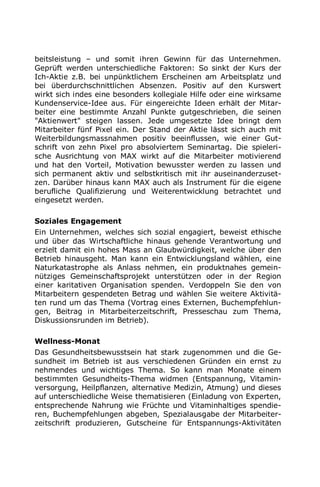 beitsleistung – und somit ihren Gewinn für das Unternehmen.
Geprüft werden unterschiedliche Faktoren: So sinkt der Kurs der
Ich-Aktie z.B. bei unpünktlichem Erscheinen am Arbeitsplatz und
bei überdurchschnittlichen Absenzen. Positiv auf den Kurswert
wirkt sich indes eine besonders kollegiale Hilfe oder eine wirksame
Kundenservice-Idee aus. Für eingereichte Ideen erhält der Mitar-
beiter eine bestimmte Anzahl Punkte gutgeschrieben, die seinen
"Aktienwert" steigen lassen. Jede umgesetzte Idee bringt dem
Mitarbeiter fünf Pixel ein. Der Stand der Aktie lässt sich auch mit
Weiterbildungsmassnahmen positiv beeinflussen, wie einer Gut-
schrift von zehn Pixel pro absolviertem Seminartag. Die spieleri-
sche Ausrichtung von MAX wirkt auf die Mitarbeiter motivierend
und hat den Vorteil, Motivation bewusster werden zu lassen und
sich permanent aktiv und selbstkritisch mit ihr auseinanderzuset-
zen. Darüber hinaus kann MAX auch als Instrument für die eigene
berufliche Qualifizierung und Weiterentwicklung betrachtet und
eingesetzt werden.
Soziales Engagement
Ein Unternehmen, welches sich sozial engagiert, beweist ethische
und über das Wirtschaftliche hinaus gehende Verantwortung und
erzielt damit ein hohes Mass an Glaubwürdigkeit, welche über den
Betrieb hinausgeht. Man kann ein Entwicklungsland wählen, eine
Naturkatastrophe als Anlass nehmen, ein produktnahes gemein-
nütziges Gemeinschaftsprojekt unterstützen oder in der Region
einer karitativen Organisation spenden. Verdoppeln Sie den von
Mitarbeitern gespendeten Betrag und wählen Sie weitere Aktivitä-
ten rund um das Thema (Vortrag eines Externen, Buchempfehlun-
gen, Beitrag in Mitarbeiterzeitschrift, Presseschau zum Thema,
Diskussionsrunden im Betrieb).
Wellness-Monat
Das Gesundheitsbewusstsein hat stark zugenommen und die Ge-
sundheit im Betrieb ist aus verschiedenen Gründen ein ernst zu
nehmendes und wichtiges Thema. So kann man Monate einem
bestimmten Gesundheits-Thema widmen (Entspannung, Vitamin-
versorgung, Heilpflanzen, alternative Medizin, Atmung) und dieses
auf unterschiedliche Weise thematisieren (Einladung von Experten,
entsprechende Nahrung wie Früchte und Vitaminhaltiges spendie-
ren, Buchempfehlungen abgeben, Spezialausgabe der Mitarbeiter-
zeitschrift produzieren, Gutscheine für Entspannungs-Aktivitäten
 