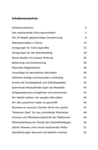 Inhaltsverzeichnis
Inhaltsverzeichnis 2
Das motivierende Führungsverhalten 3
Die 10 Regeln glaubwürdiger Anerkennung 8
Motivationsideen in Kürze 14
Anregungen für Führungskräfte 15
Anregungen für den Betriebsalltag 18
Kleine Gesten mit grosser Wirkung 25
Belohnung und Anerkennung 30
Materielle Möglichkeiten 38
Vorschläge für betriebliche Aktivitäten 40
Gefeierte Erfolge sind besonders nachhaltig 41
Events mit Symbolgehalt und Gefühlsappellen 42
Spannende Herausforderungen als Messlatte 43
Erfolgserlebnisse ermöglichen und anerkennen 44
Wir-Gefühl stärken mit sozialen Aktivitäten 45
Wir alle zusammen haben es geschafft 46
Business as unusual: Frischen Wind von aussen 47
"Welcome Days" für neu eintretende Mitarbeiter 48
Intranet und Mitarbeiterzeitschrift als Plattformen 49
Mitarbeiterklausuren fernab des Geschäftsalltages 50
Jahres-Themen unter einem bestimmten Motto 51
Sozialleistungen bewusst und bekannt machen 52
 