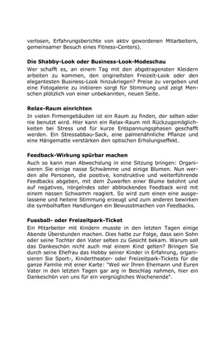 verlosen, Erfahrungsberichte von aktiv gewordenen Mitarbeitern,
gemeinsamer Besuch eines Fitness-Centers).
Die Shabby-Look oder Business-Look-Modeschau
Wer schafft es, an einem Tag mit den abgetragensten Kleidern
arbeiten zu kommen, den originellsten Freizeit-Look oder den
elegantesten Business-Look hinzukriegen? Preise zu vergeben und
eine Fotogalerie zu initiieren sorgt für Stimmung und zeigt Men-
schen plötzlich von einer unbekannten, neuen Seite.
Relax-Raum einrichten
In vielen Firmengebäuden ist ein Raum zu finden, der selten oder
nie benutzt wird. Hier kann ein Relax-Raum mit Rückzugsmöglich-
keiten bei Stress und für kurze Entspannungsphasen geschafft
werden. Ein Stressabbau-Sack, eine palmenähnliche Pflanze und
eine Hängematte verstärken den optischen Erholungseffekt.
Feedback-Wirkung spürbar machen
Auch so kann man Abwechslung in eine Sitzung bringen: Organi-
sieren Sie einige nasse Schwämme und einige Blumen. Nun wer-
den alle Personen, die positive, konstruktive und weiterführende
Feedbacks abgeben, mit dem Zuwerfen einer Blume belohnt und
auf negatives, nörgelndes oder abblockendes Feedback wird mit
einem nassen Schwamm reagiert. So wird zum einen eine ausge-
lassene und heitere Stimmung erzeugt und zum anderen bewirken
die symbolhaften Handlungen ein Bewusstmachen von Feedbacks.
Fussball- oder Freizeitpark-Ticket
Ein Mitarbeiter mit Kindern musste in den letzten Tagen einige
Abende Überstunden machen. Dies hatte zur Folge, dass sein Sohn
oder seine Tochter den Vater selten zu Gesicht bekam. Warum soll
das Dankeschön nicht auch mal einem Kind gelten? Bringen Sie
durch seine Ehefrau das Hobby seiner Kinder in Erfahrung, organi-
sieren Sie Sport-, Kindertheater- oder Freizeitpark-Tickets für die
ganze Familie mit einer Karte: "Weil wir Ihren Ehemann und Euren
Vater in den letzten Tagen gar arg in Beschlag nahmen, hier ein
Dankeschön von uns für ein vergnügliches Wochenende".
 
