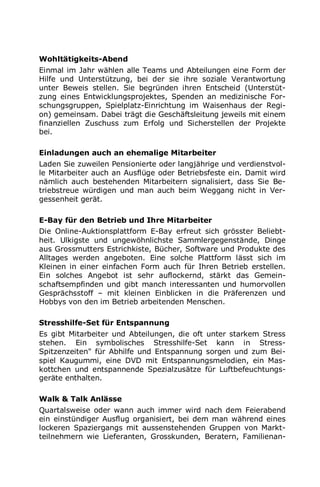 Wohltätigkeits-Abend
Einmal im Jahr wählen alle Teams und Abteilungen eine Form der
Hilfe und Unterstützung, bei der sie ihre soziale Verantwortung
unter Beweis stellen. Sie begründen ihren Entscheid (Unterstüt-
zung eines Entwicklungsprojektes, Spenden an medizinische For-
schungsgruppen, Spielplatz-Einrichtung im Waisenhaus der Regi-
on) gemeinsam. Dabei trägt die Geschäftsleitung jeweils mit einem
finanziellen Zuschuss zum Erfolg und Sicherstellen der Projekte
bei.
Einladungen auch an ehemalige Mitarbeiter
Laden Sie zuweilen Pensionierte oder langjährige und verdienstvol-
le Mitarbeiter auch an Ausflüge oder Betriebsfeste ein. Damit wird
nämlich auch bestehenden Mitarbeitern signalisiert, dass Sie Be-
triebstreue würdigen und man auch beim Weggang nicht in Ver-
gessenheit gerät.
E-Bay für den Betrieb und Ihre Mitarbeiter
Die Online-Auktionsplattform E-Bay erfreut sich grösster Beliebt-
heit. Ulkigste und ungewöhnlichste Sammlergegenstände, Dinge
aus Grossmutters Estrichkiste, Bücher, Software und Produkte des
Alltages werden angeboten. Eine solche Plattform lässt sich im
Kleinen in einer einfachen Form auch für Ihren Betrieb erstellen.
Ein solches Angebot ist sehr auflockernd, stärkt das Gemein-
schaftsempfinden und gibt manch interessanten und humorvollen
Gesprächsstoff – mit kleinen Einblicken in die Präferenzen und
Hobbys von den im Betrieb arbeitenden Menschen.
Stresshilfe-Set für Entspannung
Es gibt Mitarbeiter und Abteilungen, die oft unter starkem Stress
stehen. Ein symbolisches Stresshilfe-Set kann in Stress-
Spitzenzeiten" für Abhilfe und Entspannung sorgen und zum Bei-
spiel Kaugummi, eine DVD mit Entspannungsmelodien, ein Mas-
kottchen und entspannende Spezialzusätze für Luftbefeuchtungs-
geräte enthalten.
Walk & Talk Anlässe
Quartalsweise oder wann auch immer wird nach dem Feierabend
ein einstündiger Ausflug organisiert, bei dem man während eines
lockeren Spaziergangs mit aussenstehenden Gruppen von Markt-
teilnehmern wie Lieferanten, Grosskunden, Beratern, Familienan-
 
