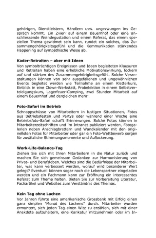 gehörigen, Dienstleistern, Händlern usw. ungezwungen ins Ge-
spräch kommt. Ein Zvieri auf einem Bauernhof oder eine an-
schliessende Weindegustation und einem Referat, das einem spe-
ziellen Thema gewidmet sein kann, rundet ein solches, das Zu-
sammengehörigkeitsgefühl und die Kommunikation stärkendes
Happening auf sympathische Weise ab.
Kader-Retraiten – aber mit Ideen
Von symbolträchtigen Ereignissen und Ideen begleiteten Klausuren
und Retraiten haben eine erhebliche Motivationswirkung, lockern
auf und stärken des Zusammengehörigkeitsgefühl. Solche Veran-
staltungen können von sehr ausgefallenen und ungewöhnlichen
Events begleitet werden wie Teilnahme an einem Kletterkurs,
Einblick in eine Clown-Werkstatt, Probelektion in einem Selbstver-
teidigungskurs, Lagerfeuer-Camping, zwei Stunden Mitarbeit auf
einem Bauernhof und dergleichen mehr.
Foto-Safari im Betrieb
Schnappschüsse von Mitarbeitern in lustigen Situationen, Fotos
aus Betriebsfesten und Partys oder während einer Woche eine
Betriebsfoto-Safari schafft Erinnerungen. Solche Fotos können in
Mitarbeiterzeitschriften und im Intranet publiziert werden, Fotoga-
lerien neben Anschlagbrettern und Wandkalender mit den origi-
nellsten Fotos für Mitarbeiter oder gar ein Foto-Wettbewerb sorgen
für zusätzliche Stimmungsmomente und Auflockerung.
Work-Life-Balance-Tag
Ziehen Sie sich mit Ihren Mitarbeitern in die Natur zurück und
machen Sie sich gemeinsam Gedanken zur Harmonisierung von
Privat- und Berufsleben. Welches sind die Bedürfnisse der Mitarbei-
ter, was kann verbessert werden, worauf wird besonderer Wert
gelegt? Eventuell können sogar noch die Lebenspartner eingeladen
werden und ein Fachmann kann zur Eröffnung ein interessantes
Referat zum Thema halten. Bieten Sie zur Vorbereitung Literatur,
Fachartikel und Websites zum Verständnis des Themas.
Kein Tag ohne Lachen
Vor Jahren führte eine amerikanische Grossbank mit Erfolg einen
ganz simplen "Monat des Lachens" durch. Mitarbeiter wurden
ermuntert, sich jeden Tag einen Witz zu erzählen, sich mit einer
Anekdote aufzuheitern, eine Karikatur mitzunehmen oder im In-
 