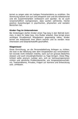 ternet zu zeigen oder ein lustiges Freizeiterlebnis zu erzählen. Die
Stimmung lockert sich auf und entspannt sich und die Arbeitsmoral
und die Zusammenarbeit verbessern sich spürbar. Es ist auch
wissenschaftlich nachgewiesen, dass Lachen zahlreiche, höchst
positive Auswirkungen in psychischen, physischen und sozialen
Bereichen hat.
Kinder-Tag im Unternehmen
Bei Kindertagen dürfen Kinder einen Tag lang in den Betrieb kom-
men, in dem ihr Vater bzw. ihre Mutter arbeitet. Dies bringt einen
wichtigen Privatbereich Mitarbeitern gegenseitig näher, Kinder
lernen die Arbeitswelt ihrer Eltern kennen und es werden neue
Interessen und Gesprächsstoffe geschaffen.
Klagemauer
Diese Einrichtung, an die Personalabteilung Anliegen zu richten,
die man in der Abteilung oder dem Vorgesetzten aus verschiedens-
ten Gründe nicht mitteilen möchte, kann auf ein grosses Bedürfnis
stossen und auch Unzulänglichkeiten zu Tage bringen. Diese Mög-
lichkeit sollte anonym nutzbar sein, sich an Vertrauenspersonen
richten und sämtliche Problembereiche, wie Vorgesetztenverhält-
nis, Teamprobleme, Privates, Fragen zur Karriere und Entwicklung
usw. umfassen.
 