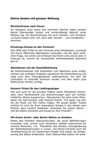 Kleine Gesten mit grosser Wirkung
Blumenstrauss nach Hause
Ihr Assistent muss schon seit mehreren Wochen jeden zweiten
Abend Überstunden leisten und vernachlässigt dadurch seine
Ehefrau arg. Ein Blumenstrauss mit einer Dankes- und Verständ-
nis-Karte kostet nicht viel, kann aber Wunder – und Verständnis –
bewirken.
Erholungs-Grüsse an den Ferienort
Eine SMS oder E-Mail an den Ferienort eines Mitarbeiters, eventuell
mit einem offerierten Abendessen verbunden und der ganz einfa-
chen Frage, wie schön und erholsam die Ferien sind und ob alles in
Ordnung ist, kommt als unerwartete Aufmerksamkeit bestimmt
gut an.
Abendessen mit der Geschäftsleitung
Als Aufmerksamkeit und Gratulation zum Abschluss eines erfolg-
reichen und wichtigen Projektes signalisiert die Wertschätzung und
zeigt auch dem miteingeladenen Lebenspartner, wie sehr die
Leistungen im Geschäft honoriert werden und über welch gute
Stellung der Partner verfügt.
Konzert-Ticket für den Lieblingssänger
Wer sich auch für die privaten Hobbys seiner Mitarbeiter interes-
siert, kann Dankeschöns und Anerkennungen auch auf nichtbe-
trieblicher Ebene aussprechen. Überraschen Sie doch einen Mitar-
beiter mit zwei Konzert- oder Musical-Tickets: "Ich weiss, wie sehr
Sie die Musik von Phil Collins mögen. Mit diesen beiden Tickets
möchte ich mich für Ihren besonderen Einsatz in den letzten zwei
Wochen ganz herzlich bedanken. Geniessen Sie diesen Abend –
und die besten Wünsche und Grüsse an Ihre Freundin".
Mit einem Junior- oder Senior-Status zu Ansehen
Neben den formalen Statuswirkungen, die durch Beförderungen
erreichbar sind, wirken auch besondere Jobtitel motivierend für
manche Menschen, z.B. Mitarbeiter des Monats, Untergliederung
der Stellenbezeichnungen in Junior- und Senior-Variante Auch die
Verantwortung für ein exponiertes Projekt wird positiv als Verbes-
serung des Status empfunden. Doch Statusmittel sollten mit ande-
 