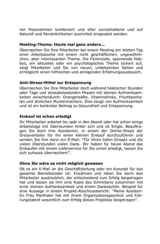 ren Massnahmen kombiniert und eher zurückhaltend und auf
Naturell und Persönlichkeiten ausrichtet eingesetzt werden.
Meeting-Thema: Heute mal ganz anders...
Überraschen Sie Ihre Mitarbeiter bei einem Meeting am letzten Tag
einer Arbeitswoche mit einem nicht geschäftlichen, ungewöhnli-
chen, aber interessanten Thema. Die Ferienziele, spannende Hob-
bys, ein aktuelles oder ein psychologisches Thema lockert auf,
zeigt Mitarbeiter und Sie von neuen, unbekannten Seiten und
ermöglicht einen hilfreichen und anregenden Erfahrungsaustausch.
Anti-Stress-Mittel zur Entspannung
Überraschen Sie Ihre Mitarbeiter doch während hektischer Stunden
oder Tage und stressbelastenden Phasen mit kleinen Aufmerksam-
keiten zwischendurch: Orangensäfte, Vitamindrinks, Früchtescha-
len und ähnlichen Muntermachern. Dies zeugt von Aufmerksamkeit
und ist ein konkreter Beitrag zu Gesundheit und Entspannung.
Einkauf ist schon erledigt
Ihr Mitarbeiter arbeitet bis spät in den Abend oder hat schon einige
Arbeitstage mit Überstunden hinter sich und ist Single. Beauftra-
gen Sie doch ihre Assistentin, in einem der Online-Shops der
Grossverteiler für ihn einen kleinen Einkauf durchzuführen und
senden Sie ihm dann ein E-Mail: "Für Ihren tollen Einsatz und die
vielen Überstunden vielen Dank. Wir haben für heute Abend das
Einkaufen mit einem Lieferservice für Sie schon erledigt, lassen Sie
sich zuhause überraschen!".
Ohne Sie wäre es nicht möglich gewesen
Ob es ein E-Mail an die Geschäftsleitung oder ein Konzept für das
gesamte Betriebskader ist: Erwähnen und loben Sie darin den
Mitarbeiter ausdrücklich, der entscheidend zum Erfolg beigetragen
hat und lassen sie ihm eine Kopie des Schreibens zukommen mit
einer kleinen Aufmerksamkeit und einem Dankeschön. Beispiel für
eine Aussage in einem Projekt-Abschlussbericht: "Meine Assisten-
tin Frau Marthaler hat mit ihrem Organisationsgeschick und Füh-
rungstalent wesentlich zum Erfolg dieses Projektes beigetragen".
 