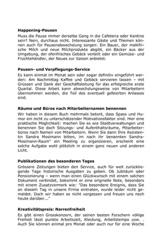 Happening-Pausen
Muss die Pause immer derselbe Gang in die Cafeteria oder Kantine
sein? Nein, durchaus nicht. Interessante Gäste und Themen kön-
nen auch für Pausenabwechslung sorgen: Ein Bauer, der melkfri-
sche Milch und neue Milchprodukte abgibt, ein Bäcker aus der
Umgebung, der ofenfrisches Gebäck verteilt oder ein Gemüse- und
Früchtehändler, der Neues zur Saison anbietet.
Pausen- und Verpflegungs-Service
Es kann einmal im Monat sein oder sogar definitiv eingeführt wer-
den: Am Nachmittag Kaffee und Gebäck servieren lassen – mit
Grüssen und Dank der Geschäftsleitung für das erfolgreiche erste
Quartal. Diese Arbeit kann abwechslungsweise von Mitarbeitern
übernommen werden, die Teil des eventuell gefeierten Anlasses
sind.
Räume und Büros nach Mitarbeiternamen benennen
Wir haben in diesem Buch mehrmals betont, dass Spass und Hu-
mor ein nicht zu unterschätzender Motivationsfaktor sind. Hier eine
praktische Möglichkeit: machen Sie es wie Stadtverwaltungen und
benennen Sie doch Sitzungs- und Aufenthaltsräume, Mitarbeiter-
büros nach Namen von Mitarbeitern. Wenn Sie dann Ihre Assisten-
tin Sandra Mosimann bitten, im nach ihr benannten Sandra-
Mosimann-Raum" ein Meeting zu organisieren, erscheint eine
solche Aufgabe wohl plötzlich in einem ganz neuen und anderen
Licht.
Publikationen des besonderen Tages
Grössere Zeitungen bieten den Service, auch für weit zurücklie-
gende Tage historische Ausgaben zu geben. Ob Jubiläum oder
Pensionierung – wenn man einen Glückwunsch mit einem solchen
Dokument verbindet, bekommt er eine originelle Note, besonders
mit einem Zusatzvermerk wie: "Das besondere Ereignis, dass Sie
an diesem Tag in unsere Firma eintraten, wurde leider nicht ge-
meldet. Doch wir haben es nicht vergessen und freuen uns noch
heute darüber..."
Kreativitätspreis: Narrenfreiheit
Es gibt einen Grosskonzern, der seinen besten Forschern völlige
Freiheit lässt punkto Arbeitszeit, Kleidung, Arbeitstempo usw. .
Auch Sie können einmal pro Monat oder auch nur für eine Woche
 