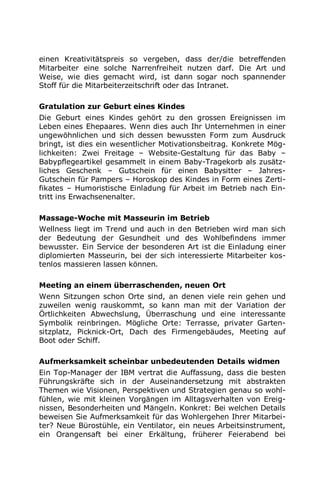 einen Kreativitätspreis so vergeben, dass der/die betreffenden
Mitarbeiter eine solche Narrenfreiheit nutzen darf. Die Art und
Weise, wie dies gemacht wird, ist dann sogar noch spannender
Stoff für die Mitarbeiterzeitschrift oder das Intranet.
Gratulation zur Geburt eines Kindes
Die Geburt eines Kindes gehört zu den grossen Ereignissen im
Leben eines Ehepaares. Wenn dies auch Ihr Unternehmen in einer
ungewöhnlichen und sich dessen bewussten Form zum Ausdruck
bringt, ist dies ein wesentlicher Motivationsbeitrag. Konkrete Mög-
lichkeiten: Zwei Freitage – Website-Gestaltung für das Baby –
Babypflegeartikel gesammelt in einem Baby-Tragekorb als zusätz-
liches Geschenk – Gutschein für einen Babysitter – Jahres-
Gutschein für Pampers – Horoskop des Kindes in Form eines Zerti-
fikates – Humoristische Einladung für Arbeit im Betrieb nach Ein-
tritt ins Erwachsenenalter.
Massage-Woche mit Masseurin im Betrieb
Wellness liegt im Trend und auch in den Betrieben wird man sich
der Bedeutung der Gesundheit und des Wohlbefindens immer
bewusster. Ein Service der besonderen Art ist die Einladung einer
diplomierten Masseurin, bei der sich interessierte Mitarbeiter kos-
tenlos massieren lassen können.
Meeting an einem überraschenden, neuen Ort
Wenn Sitzungen schon Orte sind, an denen viele rein gehen und
zuweilen wenig rauskommt, so kann man mit der Variation der
Örtlichkeiten Abwechslung, Überraschung und eine interessante
Symbolik reinbringen. Mögliche Orte: Terrasse, privater Garten-
sitzplatz, Picknick-Ort, Dach des Firmengebäudes, Meeting auf
Boot oder Schiff.
Aufmerksamkeit scheinbar unbedeutenden Details widmen
Ein Top-Manager der IBM vertrat die Auffassung, dass die besten
Führungskräfte sich in der Auseinandersetzung mit abstrakten
Themen wie Visionen, Perspektiven und Strategien genau so wohl-
fühlen, wie mit kleinen Vorgängen im Alltagsverhalten von Ereig-
nissen, Besonderheiten und Mängeln. Konkret: Bei welchen Details
beweisen Sie Aufmerksamkeit für das Wohlergehen Ihrer Mitarbei-
ter? Neue Bürostühle, ein Ventilator, ein neues Arbeitsinstrument,
ein Orangensaft bei einer Erkältung, früherer Feierabend bei
 