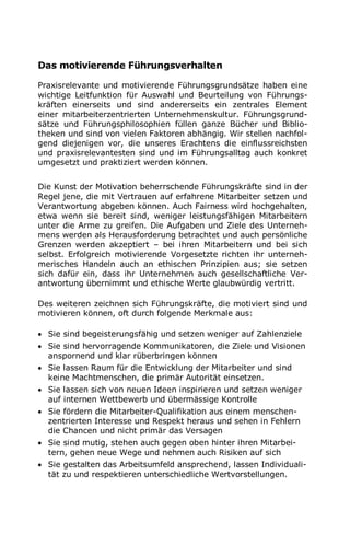 Das motivierende Führungsverhalten
Praxisrelevante und motivierende Führungsgrundsätze haben eine
wichtige Leitfunktion für Auswahl und Beurteilung von Führungs-
kräften einerseits und sind andererseits ein zentrales Element
einer mitarbeiterzentrierten Unternehmenskultur. Führungsgrund-
sätze und Führungsphilosophien füllen ganze Bücher und Biblio-
theken und sind von vielen Faktoren abhängig. Wir stellen nachfol-
gend diejenigen vor, die unseres Erachtens die einflussreichsten
und praxisrelevantesten sind und im Führungsalltag auch konkret
umgesetzt und praktiziert werden können.
Die Kunst der Motivation beherrschende Führungskräfte sind in der
Regel jene, die mit Vertrauen auf erfahrene Mitarbeiter setzen und
Verantwortung abgeben können. Auch Fairness wird hochgehalten,
etwa wenn sie bereit sind, weniger leistungsfähigen Mitarbeitern
unter die Arme zu greifen. Die Aufgaben und Ziele des Unterneh-
mens werden als Herausforderung betrachtet und auch persönliche
Grenzen werden akzeptiert – bei ihren Mitarbeitern und bei sich
selbst. Erfolgreich motivierende Vorgesetzte richten ihr unterneh-
merisches Handeln auch an ethischen Prinzipien aus; sie setzen
sich dafür ein, dass ihr Unternehmen auch gesellschaftliche Ver-
antwortung übernimmt und ethische Werte glaubwürdig vertritt.
Des weiteren zeichnen sich Führungskräfte, die motiviert sind und
motivieren können, oft durch folgende Merkmale aus:
 Sie sind begeisterungsfähig und setzen weniger auf Zahlenziele
 Sie sind hervorragende Kommunikatoren, die Ziele und Visionen
anspornend und klar rüberbringen können
 Sie lassen Raum für die Entwicklung der Mitarbeiter und sind
keine Machtmenschen, die primär Autorität einsetzen.
 Sie lassen sich von neuen Ideen inspirieren und setzen weniger
auf internen Wettbewerb und übermässige Kontrolle
 Sie fördern die Mitarbeiter-Qualifikation aus einem menschen-
zentrierten Interesse und Respekt heraus und sehen in Fehlern
die Chancen und nicht primär das Versagen
 Sie sind mutig, stehen auch gegen oben hinter ihren Mitarbei-
tern, gehen neue Wege und nehmen auch Risiken auf sich
 Sie gestalten das Arbeitsumfeld ansprechend, lassen Individuali-
tät zu und respektieren unterschiedliche Wertvorstellungen.
 