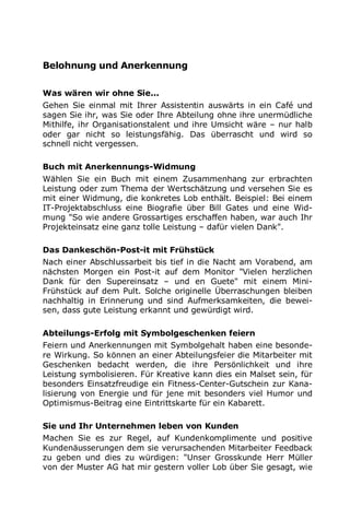 Belohnung und Anerkennung
Was wären wir ohne Sie...
Gehen Sie einmal mit Ihrer Assistentin auswärts in ein Café und
sagen Sie ihr, was Sie oder Ihre Abteilung ohne ihre unermüdliche
Mithilfe, ihr Organisationstalent und ihre Umsicht wäre – nur halb
oder gar nicht so leistungsfähig. Das überrascht und wird so
schnell nicht vergessen.
Buch mit Anerkennungs-Widmung
Wählen Sie ein Buch mit einem Zusammenhang zur erbrachten
Leistung oder zum Thema der Wertschätzung und versehen Sie es
mit einer Widmung, die konkretes Lob enthält. Beispiel: Bei einem
IT-Projektabschluss eine Biografie über Bill Gates und eine Wid-
mung "So wie andere Grossartiges erschaffen haben, war auch Ihr
Projekteinsatz eine ganz tolle Leistung – dafür vielen Dank".
Das Dankeschön-Post-it mit Frühstück
Nach einer Abschlussarbeit bis tief in die Nacht am Vorabend, am
nächsten Morgen ein Post-it auf dem Monitor "Vielen herzlichen
Dank für den Supereinsatz – und en Guete" mit einem Mini-
Frühstück auf dem Pult. Solche originelle Überraschungen bleiben
nachhaltig in Erinnerung und sind Aufmerksamkeiten, die bewei-
sen, dass gute Leistung erkannt und gewürdigt wird.
Abteilungs-Erfolg mit Symbolgeschenken feiern
Feiern und Anerkennungen mit Symbolgehalt haben eine besonde-
re Wirkung. So können an einer Abteilungsfeier die Mitarbeiter mit
Geschenken bedacht werden, die ihre Persönlichkeit und ihre
Leistung symbolisieren. Für Kreative kann dies ein Malset sein, für
besonders Einsatzfreudige ein Fitness-Center-Gutschein zur Kana-
lisierung von Energie und für jene mit besonders viel Humor und
Optimismus-Beitrag eine Eintrittskarte für ein Kabarett.
Sie und Ihr Unternehmen leben von Kunden
Machen Sie es zur Regel, auf Kundenkomplimente und positive
Kundenäusserungen dem sie verursachenden Mitarbeiter Feedback
zu geben und dies zu würdigen: "Unser Grosskunde Herr Müller
von der Muster AG hat mir gestern voller Lob über Sie gesagt, wie
 
