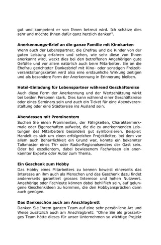 gut und kompetent er von Ihnen betreut wird. Ich schätze dies
sehr und möchte Ihnen dafür ganz herzlich danken".
Anerkennungs-Brief an die ganze Familie mit Kinokarten
Wenn auch der Lebenspartner, die Ehefrau und die Kinder von der
guten Leistung erfahren und sehen, wie sehr diese von Ihnen
anerkannt wird, weckt dies bei den betroffenen Angehörigen gute
Gefühle und vor allem natürlich auch beim Mitarbeiter. Ein an die
Ehefrau gerichteter Dankesbrief mit Kino- oder sonstigen Freizeit-
veranstaltungskarten wird also eine erstaunliche Wirkung zeitigen
und als besondere Form der Anerkennung in Erinnerung bleiben.
Hotel-Einladung für Lebenspartner während Geschäftsreise
Auch diese Form der Anerkennung und der Wertschätzung wirkt
bei beiden Personen stark. Dies kann während einer Geschäftsreise
oder eines Seminars sein und auch ein Ticket für eine Abendveran-
staltung oder eine Städtereise ins Ausland sein.
Abendessen mit Prominentem
Suchen Sie einen Prominenten, der Fähigkeiten, Charaktermerk-
male oder Eigenschaften aufweist, die die zu anerkennenden Leis-
tungen des Mitarbeiters besonders gut symbolisieren. Beispiel:
Handelt es sich um einen erfolgreichen Projektleiter, bei dem vor
allem auch Beharrlichkeit ein Grund war, könnte ein bekannter
Talkmaster eines TV- oder Radio-Regionalsenders der Gast sein.
Oder bei exzellentem, dabei bewiesenem Fachwissen ein aner-
kannter Experte oder Autor zum Thema.
Ein Geschenk zum Hobby
Das Hobby eines Mitarbeiters zu kennen beweist einerseits das
Interesse an ihm auch als Menschen und das Geschenk dazu findet
andererseits garantiert grosses Interesse und hohen Nutzwert.
Angehörige oder Fachleute können dabei behilflich sein, auf gelun-
gene Geschenkideen zu kommen, die den Hobbyansprüchen dann
auch genügen.
Das Dankeschön auch am Anschlagbrett
Danken Sie Ihrem ganzen Team auf eine sehr persönliche Art und
Weise zusätzlich auch am Anschlagbrett: "Ohne Sie als grossarti-
ges Team hätte dieses für unser Unternehmen so wichtige Projekt
 