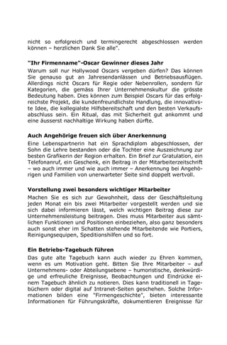 nicht so erfolgreich und termingerecht abgeschlossen werden
können – herzlichen Dank Sie alle".
"Ihr Firmenname"-Oscar Gewinner dieses Jahr
Warum soll nur Hollywood Oscars vergeben dürfen? Das können
Sie genauso gut an Jahresendanlässen und Betriebsausflügen.
Allerdings nicht Oscars für Regie oder Nebenrollen, sondern für
Kategorien, die gemäss Ihrer Unternehmenskultur die grösste
Bedeutung haben. Dies können zum Beispiel Oscars für das erfolg-
reichste Projekt, die kundenfreundlichste Handlung, die innovativs-
te Idee, die kollegialste Hilfsbereitschaft und den besten Verkaufs-
abschluss sein. Ein Ritual, das mit Sicherheit gut ankommt und
eine äusserst nachhaltige Wirkung haben dürfte.
Auch Angehörige freuen sich über Anerkennung
Eine Lebenspartnerin hat ein Sprachdiplom abgeschlossen, der
Sohn die Lehre bestanden oder die Tochter eine Auszeichnung zur
besten Grafikerin der Region erhalten. Ein Brief zur Gratulation, ein
Telefonanruf, ein Geschenk, ein Beitrag in der Mitarbeiterzeitschrift
– wo auch immer und wie auch immer – Anerkennung bei Angehö-
rigen und Familien von unerwarteter Seite sind doppelt wertvoll.
Vorstellung zwei besonders wichtiger Mitarbeiter
Machen Sie es sich zur Gewohnheit, dass der Geschäftsleitung
jeden Monat ein bis zwei Mitarbeiter vorgestellt werden und sie
sich dabei informieren lässt, welch wichtigen Beitrag diese zur
Unternehmensleistung beitragen. Dies muss Mitarbeiter aus sämt-
lichen Funktionen und Positionen einbeziehen, also ganz besonders
auch sonst eher im Schatten stehende Mitarbeitende wie Portiers,
Reinigungsequipen, Speditionshilfen und so fort.
Ein Betriebs-Tagebuch führen
Das gute alte Tagebuch kann auch wieder zu Ehren kommen,
wenn es um Motivation geht. Bitten Sie Ihre Mitarbeiter – auf
Unternehmens- oder Abteilungsebene – humoristische, denkwürdi-
ge und erfreuliche Ereignisse, Beobachtungen und Eindrücke ei-
nem Tagebuch ähnlich zu notieren. Dies kann traditionell in Tage-
büchern oder digital auf Intranet-Seiten geschehen. Solche Infor-
mationen bilden eine "Firmengeschichte", bieten interessante
Informationen für Führungskräfte, dokumentieren Ereignisse für
 