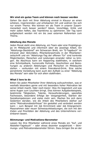 Wir sind ein gutes Team und können noch besser werden
Gehen Sie doch mit Ihrer Abteilung einmal in Klausur an einen
schönen, inspirierenden und erholsamen Ort und widmen Sie sich
nur einem Thema: Wie können wir als Team in unserer Zusam-
menarbeit noch besser werden? Ideen, Vorschläge, Kritik und
mehr sollen helfen, das Teamklima zu optimieren. Der Tag kann
aufgelockert werden mit ein bis zwei externen Referenten zum
Thema.
Abteilung des Monats
Jeden Monat steht eine Abteilung, ein Team oder eine Projektgrup-
pe im Mittelpunkt und informiert über die jeweilige Arbeit. Ein
"Abteilungs-Steckbrief" am Schwarzen Brett, ein "E-Tagebuch" im
Intranet über Aktivitäten, Mitarbeiterportraits in der Mitarbeiter-
zeitschrift und ein "Abteilungs-Tag der offenen Tür" sind konkrete
Möglichkeiten, Menschen und Leistungen einander näher zu brin-
gen. Als Abschluss kann ein Happening stattfinden, in welchem
eine Schnitzelbank, humorvolle Portraits, Geschichten und Bezie-
hungen zu anderen Abteilungen und Menschen im Mittelpunkt
stehen – verbunden mit einem Feierabend-Drink. Eine solche
persönliche Vorstellung kann auch den Auftakt zu einer "Abteilung
des Monats" sein oder für sich allein stattfinden.
What I love to do
Bitten Sie jeden Mitarbeiter Ihrer Abteilung aufzuschreiben, was er
weshalb besonders gerne und mit besonders hoher Motivation bei
seiner Arbeit macht. Oder noch klarer: Was ihn begeistert und was
seine Augen zum Leuchten bringt. Dies können Aufgabenbeispiele,
bestimmte Tätigkeiten, Talente, Herausforderungen, spezielles
Fachwissen, besondere Erfolge der Vergangenheit, Stärken der
Sozialkompetenzen und vieles mehr sein. Machen Sie sich dann
Gedanken darüber, wie die Arbeit des Mitarbeiters stärker auf
seine "Motivationsbedürfnisse" hin gestaltet und verändert werden
kann – zum Beispiel mit Job Enrichment oder Job Enlargement-
Massnahmen oder neuen Schwerpunktsetzungen, die sich mit den
Zielen und Prioritäten der Abteilung und des Unternehmens ver-
einbaren lassen.
Stimmungs- und Motivations-Barometer
Lassen Sie Ihre Mitarbeiter während eines Monats ein "Auf- und
Absteller-Tagebuch" – oder etwas dezenter ausgedrückt – Stim-
mungs- und Motivationsbarometer führen. Dazu bringen Sie an der
 