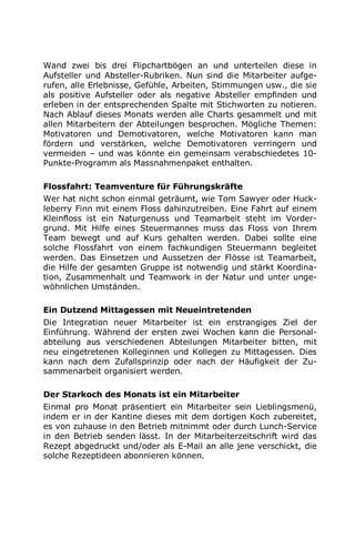 Wand zwei bis drei Flipchartbögen an und unterteilen diese in
Aufsteller und Absteller-Rubriken. Nun sind die Mitarbeiter aufge-
rufen, alle Erlebnisse, Gefühle, Arbeiten, Stimmungen usw., die sie
als positive Aufsteller oder als negative Absteller empfinden und
erleben in der entsprechenden Spalte mit Stichworten zu notieren.
Nach Ablauf dieses Monats werden alle Charts gesammelt und mit
allen Mitarbeitern der Abteilungen besprochen. Mögliche Themen:
Motivatoren und Demotivatoren, welche Motivatoren kann man
fördern und verstärken, welche Demotivatoren verringern und
vermeiden – und was könnte ein gemeinsam verabschiedetes 10-
Punkte-Programm als Massnahmenpaket enthalten.
Flossfahrt: Teamventure für Führungskräfte
Wer hat nicht schon einmal geträumt, wie Tom Sawyer oder Huck-
leberry Finn mit einem Floss dahinzutreiben. Eine Fahrt auf einem
Kleinfloss ist ein Naturgenuss und Teamarbeit steht im Vorder-
grund. Mit Hilfe eines Steuermannes muss das Floss von Ihrem
Team bewegt und auf Kurs gehalten werden. Dabei sollte eine
solche Flossfahrt von einem fachkundigen Steuermann begleitet
werden. Das Einsetzen und Aussetzen der Flösse ist Teamarbeit,
die Hilfe der gesamten Gruppe ist notwendig und stärkt Koordina-
tion, Zusammenhalt und Teamwork in der Natur und unter unge-
wöhnlichen Umständen.
Ein Dutzend Mittagessen mit Neueintretenden
Die Integration neuer Mitarbeiter ist ein erstrangiges Ziel der
Einführung. Während der ersten zwei Wochen kann die Personal-
abteilung aus verschiedenen Abteilungen Mitarbeiter bitten, mit
neu eingetretenen Kolleginnen und Kollegen zu Mittagessen. Dies
kann nach dem Zufallsprinzip oder nach der Häufigkeit der Zu-
sammenarbeit organisiert werden.
Der Starkoch des Monats ist ein Mitarbeiter
Einmal pro Monat präsentiert ein Mitarbeiter sein Lieblingsmenü,
indem er in der Kantine dieses mit dem dortigen Koch zubereitet,
es von zuhause in den Betrieb mitnimmt oder durch Lunch-Service
in den Betrieb senden lässt. In der Mitarbeiterzeitschrift wird das
Rezept abgedruckt und/oder als E-Mail an alle jene verschickt, die
solche Rezeptideen abonnieren können.
 