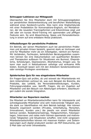 Schnupper-Lektionen zur Mittagszeit
Überraschen Sie Ihre Mitarbeiter doch mit Schnupperangeboten
zur persönlichen Weiterentwicklung und beruflichen Weiterbildung
während eines Sandwich-Lunchs. Dies kann eine Englischstunde
mit einer Probelektion für Konversations-Englisch, ein Mentaltrai-
ner, der die neuesten Trainingsformen und Erkenntnisse zeigt und
übt oder ein kurzes Word-Training mit spannenden und pfiffigen
Features sein. So wird Abwechslung, Spass und Personalentwick-
lung in einem auf eine erlebbare Weise praktiziert.
Hilfestellungen für persönliche Probleme
Ein Betrieb, der seinen Mitarbeitern auch bei persönlichen Proble-
men und privaten Krisen beisteht, gewinnt stark an Vertrauen und
wird für Mitarbeiter mehr als ein Arbeitgeber, nämlich ein Partner.
Mit Verbänden, Fachleuten, behördlichen Beratungsstellen zusam-
men können Sie eine Dokumentation von qualifizierten Beratern
und Therapeuten aufbauen für Situationen wie Burnout, Eheprob-
leme, Scheidungen, Depressionen, Alkoholismus, Drogen usw. So
kann man auch in Notsituationen sofortige und wirksame Hilfe
bieten. Eventuell lassen sich mit den Anbietern Sonderkonditionen
oder sonstige Privilegien vereinbaren.
Spielerisches Quiz für neu eingetretene Mitarbeiter
Ein Fragen-Quiz soll prüfen, ob und wieweit der Mitarbeitende mit
dem Unternehmen vertraut ist, was zum Beispiel die Branche, die
Produkte, das Leitbild, die Personaldienstleistungen, Kunden,
Führungsgrundsätze usw. betrifft. Fragen, die ein Zugehen auf
Mitarbeiter und den Besuch von Abteilungen erfordern, beschleuni-
gen zudem die soziale Integration.
Mitarbeiter zur Reportern machen
Die Mitarbeit an Mitarbeiterzeitschriften kann für interessierte und
schreibgewandte Mitarbeiter eine sehr motivierende Tätigkeit sein,
die stark zur Identifikation mit dem Betrieb beiträgt. Hier können
Ressorts organisiert werden (Privates, Unterhaltung, Menschen,
Innovationen, Kunden usw.) die jeweils von einem Mitarbeiter
betreut werden. Redaktionsmeetings, Titelgeschichten, Fotorepor-
tagen, Interviews und vieles mehr können spannende und motivie-
rende Tätigkeiten und Situationen schaffen. Und nicht vergessen:
Mitarbeiterzeitschriften können mit massiven Kosten- und Zeitein-
sparungen auch digital produziert werden als PDF-Dokumente, per
E-Mail oder auf einer Intranetseite.
 
