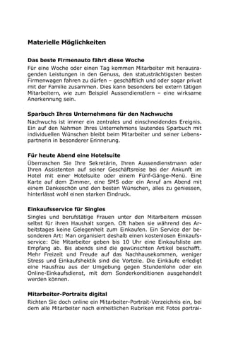 Materielle Möglichkeiten
Das beste Firmenauto fährt diese Woche
Für eine Woche oder einen Tag kommen Mitarbeiter mit herausra-
genden Leistungen in den Genuss, den statusträchtigsten besten
Firmenwagen fahren zu dürfen – geschäftlich und oder sogar privat
mit der Familie zusammen. Dies kann besonders bei extern tätigen
Mitarbeitern, wie zum Beispiel Aussendienstlern – eine wirksame
Anerkennung sein.
Sparbuch Ihres Unternehmens für den Nachwuchs
Nachwuchs ist immer ein zentrales und einschneidendes Ereignis.
Ein auf den Nahmen Ihres Unternehmens lautendes Sparbuch mit
individuellen Wünschen bleibt beim Mitarbeiter und seiner Lebens-
partnerin in besonderer Erinnerung.
Für heute Abend eine Hotelsuite
Überraschen Sie Ihre Sekretärin, Ihren Aussendienstmann oder
Ihren Assistenten auf seiner Geschäftsreise bei der Ankunft im
Hotel mit einer Hotelsuite oder einem Fünf-Gänge-Menü. Eine
Karte auf dem Zimmer, eine SMS oder ein Anruf am Abend mit
einem Dankeschön und den besten Wünschen, alles zu geniessen,
hinterlässt wohl einen starken Eindruck.
Einkaufsservice für Singles
Singles und berufstätige Frauen unter den Mitarbeitern müssen
selbst für ihren Haushalt sorgen. Oft haben sie während des Ar-
beitstages keine Gelegenheit zum Einkaufen. Ein Service der be-
sonderen Art: Man organisiert deshalb einen kostenlosen Einkaufs-
service: Die Mitarbeiter geben bis 10 Uhr eine Einkaufsliste am
Empfang ab. Bis abends sind die gewünschten Artikel beschafft.
Mehr Freizeit und Freude auf das Nachhausekommen, weniger
Stress und Einkaufshektik sind die Vorteile. Die Einkäufe erledigt
eine Hausfrau aus der Umgebung gegen Stundenlohn oder ein
Online-Einkaufsdienst, mit dem Sonderkonditionen ausgehandelt
werden können.
Mitarbeiter-Portraits digital
Richten Sie doch online ein Mitarbeiter-Portrait-Verzeichnis ein, bei
dem alle Mitarbeiter nach einheitlichen Rubriken mit Fotos portrai-
 