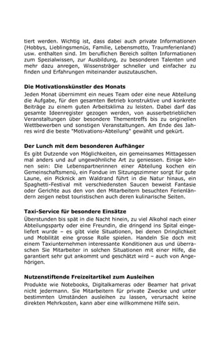 tiert werden. Wichtig ist, dass dabei auch private Informationen
(Hobbys, Lieblingsmenüs, Familie, Lebensmotto, Traumferienland)
usw. enthalten sind. Im beruflichen Bereich sollten Informationen
zum Spezialwissen, zur Ausbildung, zu besonderen Talenten und
mehr dazu anregen, Wissensträger schneller und einfacher zu
finden und Erfahrungen miteinander auszutauschen.
Die Motivationskünstler des Monats
Jeden Monat übernimmt ein neues Team oder eine neue Abteilung
die Aufgabe, für den gesamten Betrieb konstruktive und konkrete
Beiträge zu einem guten Arbeitsklima zu leisten. Dabei darf das
gesamte Ideenregister gezogen werden, von ausserbetrieblichen
Veranstaltungen über besondere Thementreffs bis zu originellen
Wettbewerben und sonstigen Veranstaltungen. Am Ende des Jah-
res wird die beste "Motivations-Abteilung" gewählt und gekürt.
Der Lunch mit dem besonderen Aufhänger
Es gibt Dutzende von Möglichkeiten, ein gemeinsames Mittagessen
mal anders und auf ungewöhnliche Art zu geniessen. Einige kön-
nen sein: Die Lebenspartnerinnen einer Abteilung kochen ein
Gemeinschaftsmenü, ein Fondue im Sitzungszimmer sorgt für gute
Laune, ein Picknick am Waldrand führt in die Natur hinaus, ein
Spaghetti-Festival mit verschiedensten Saucen beweist Fantasie
oder Gerichte aus den von den Mitarbeitern besuchten Ferienlän-
dern zeigen nebst touristischen auch deren kulinarische Seiten.
Taxi-Service für besondere Einsätze
Überstunden bis spät in die Nacht hinein, zu viel Alkohol nach einer
Abteilungsparty oder eine Freundin, die dringend ins Spital einge-
liefert wurde – es gibt viele Situationen, bei denen Dringlichkeit
und Mobilität eine grosse Rolle spielen. Handeln Sie doch mit
einem Taxiunternehmen interessante Konditionen aus und überra-
schen Sie Mitarbeiter in solchen Situationen mit einer Hilfe, die
garantiert sehr gut ankommt und geschätzt wird – auch von Ange-
hörigen.
Nutzenstiftende Freizeitartikel zum Ausleihen
Produkte wie Notebooks, Digitalkameras oder Beamer hat privat
nicht jedermann. Sie Mitarbeitern für private Zwecke und unter
bestimmten Umständen ausleihen zu lassen, verursacht keine
direkten Mehrkosten, kann aber eine willkommene Hilfe sein.
 