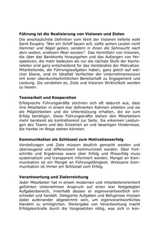 Führung ist die Realisierung von Visionen und Zielen
Die anschaulichste Definition vom Wert der Visionen lieferte wohl
Saint Exupéry "Wer ein Schiff bauen will, sollte seinen Leuten nicht
Hammer und Nägel geben, sondern in ihnen die Sehnsucht nach
dem weiten, endlosen Meer wecken". Das Vermitteln von Visionen,
die über das Bankkonto hinausgehen und das Aufzeigen von Per-
spektiven, die mehr bedeuten als nur die nächste Stufe der Karrie-
releiter sind ganz entscheidend für das Verständnis der Motivation.
Mitarbeitende, die Führungsaufgaben haben, ganz gleich auf wel-
cher Ebene, sind im Idealfall Verfechter der Unternehmensvision
mit einer überdurchschnittlichen Bereitschaft zu Engagement und
Leistung. Sie verstehen es, Ziele und Visionen Wirklichkeit werden
zu lassen.
Teamarbeit und Kooperation
Erfolgreiche Führungskräfte zeichnen sich oft dadurch aus, dass
ihre Mitarbeiter in einem klar definierten Rahmen arbeiten und sie
die Möglichkeiten und die Unterstützung erhalten, die sie zum
Erfolg benötigen. Diese Führungskräfte stehen den Mitarbeitern
mehr beratend als kontrollierend zur Seite. Sie erkennen Leistun-
gen des Teams und des Einzelnen an und beseitigen Hindernisse,
die hierbei im Wege stehen könnten.
Kommunikation als Schlüssel zum Motivationserfolg
Vorstellungen und Ziele müssen deutlich gemacht werden und
überzeugend und differenziert kommuniziert werden. Über Fort-
schritte und Ergebnisse sowie über Erfolg und Misserfolg muss
systematisch und transparent informiert werden. Mangel an Kom-
munikation ist ein Mangel an Führungsfähigkeit. Wirksame Kom-
munikation ist immer ein Schlüssel zum Erfolg.
Verantwortung und Zielerreichung
Jeder Mitarbeiter hat in einem modernen und mitarbeiterorientiert
geführten Unternehmen Anspruch auf einen klar festgelegten
Aufgabenbereich, innerhalb dessen er eigenverantwortlich ent-
scheidet und handelt. Delegierte Aufgaben und Befugnisse müssen
dabei aufeinander abgestimmt sein, um eigenverantwortliches
Handeln zu ermöglichen. Weitergabe von Verantwortung macht
Erfolgskontrolle durch die Vorgesetzten nötig, was sich in kon-
 