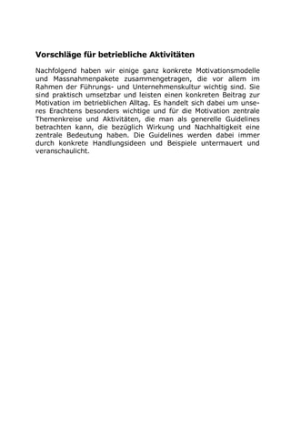 Vorschläge für betriebliche Aktivitäten
Nachfolgend haben wir einige ganz konkrete Motivationsmodelle
und Massnahmenpakete zusammengetragen, die vor allem im
Rahmen der Führungs- und Unternehmenskultur wichtig sind. Sie
sind praktisch umsetzbar und leisten einen konkreten Beitrag zur
Motivation im betrieblichen Alltag. Es handelt sich dabei um unse-
res Erachtens besonders wichtige und für die Motivation zentrale
Themenkreise und Aktivitäten, die man als generelle Guidelines
betrachten kann, die bezüglich Wirkung und Nachhaltigkeit eine
zentrale Bedeutung haben. Die Guidelines werden dabei immer
durch konkrete Handlungsideen und Beispiele untermauert und
veranschaulicht.
 