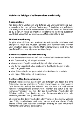 Gefeierte Erfolge sind besonders nachhaltig
Ausgangslage
Für besondere Leistungen und Erfolge Lob und Anerkennung aus-
zusprechen, ist von grösser Bedeutung. Erfreuliche und erfolgrei-
che Ereignisse in institutionalisierter Form im Team zu feiern und
es zu einer Art Ritual zu machen, verstärkt die Wirkung zusätzlich
und trägt wesentlich zu einem guten Motivationsklima bei.
Motivationswirkung
Es gibt viele Gründe und Anlässe für erfolgreiche Momente und
Ereignisse, doch sie müssen gefeiert und kommuniziert werden
und entfalten dann eine starke Motivationswirkung, und zwar für
den Betroffenen und die gesamte Abteilung.
Konkrete Anlässe im Betriebsalltag
 die Aussendienstmannschaft hat die Verkaufsziele übertroffen
 ein Grossauftrag ist reingekommen
 das neueste Projekt wurde erfolgreich abgeschlossen
 die Junior-Assistentin hat soeben ihr Buchhalterdiplom erfolg-
reich abgeschlossen
 eine Mitarbeiterin hat geheiratet oder Nachwuchs erhalten
 ein neuer Mitarbeiter ist eingetreten
Konkrete Handlungsanregung
Institutionalisieren Sie das Feiern von Erfolgen und laden Sie Ihre
Mitarbeiter immer am letzten Freitag eines Monats zu einem Apero
"Wir feiern den Erfolg des Monats" ein, an dem ein noch unbe-
kanntes Erfolgsereignis gefeiert wird. Richten Sie dafür eine "Be-
lohnungs-Tombola" ein, bei der der betreffende Mitarbeiter ein
Glückwunschlos (ein Ferientag, ein Restaurant-Gutschein, ein
Einkaufsgutschein usw.) ziehen kann.
Überreichen Sie dem Mitarbeiter oder Team ein Geschenk, welches
den Erfolg symbolisiert und zeigt, womit und wie dieser Erfolg
erzielt wurde oder welchen wichtigen Beitrag er zum Unterneh-
menserfolg als Ganzes beisteuerte.
 