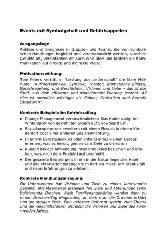 Events mit Symbolgehalt und Gefühlsappellen
Ausgangslage
Anlässe und Ereignisse in Gruppen und Teams, die von symboli-
schen Handlungen begleitet und veranschaulicht werden, sprechen
Gefühle an, vereinfachen oft auch eine Idee und fördern die Kom-
munikation auf direkte und indirekte Weise.
Motivationswirkung
Tom Peters vertritt in "Leistung aus Leidenschaft" die klare Mei-
nung: "Aufmerksamkeit, Symbole, Theater, dramatische Effekte,
Sprachregelung und Geschichten, Visionen und Liebe – das ist der
Stoff, aus dem effiziente und motivierende Führung besteht. All
dies ist unendlich wichtiger als Zahlen, Statistiken und formale
Strukturen".
Konkrete Beispiele im Betriebsalltag
 Change Management veranschaulichen: Das Kader steigt im
Wintersport von gewohnten Skiern auf Snowboard um.
 Sozialkompetenzen erweitern mit einem Besuch in einem Kin-
derdorf oder einer anderen Sozialeinrichtung.
 In einem Bergsteigerkurs oder anhand eines kleinen Berges
erlernen, was es heisst, gemeinsam Ziele zu erreichen
 Kunden bei der Anwendung ihres Produktes besuchen und erle-
ben, was nach dem Produktkauf geschieht.
 Der gesamte Betrieb geht in ein in der Natur liegendes Hotel
und alle Mitarbeiter betätigen sich dort als Maler, um Kreativität
und neue Erfahrungen zu erleben.
Konkrete Handlungsanregung
Ihr Unternehmen hat Visionen und Ziele zu einem Jahresmotto
gewählt. Alle Mitarbeiter erstellen ihre Ziele und Abteilungen sym-
bolisierende Drachen. Auch Familienangehörige werden dann zu
einem Drachen-Tag eingeladen, an dem man die Drachen erklärt
und sie steigen lässt. Eine externer Referent spricht zum Thema
und der Geschäftsführer umreisst die Visionen und Ziele des kom-
menden Jahres.
 