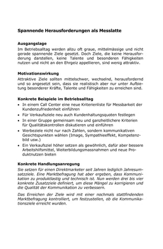 Spannende Herausforderungen als Messlatte
Ausgangslage
Im Betriebsalltag werden allzu oft graue, mittelmässige und nicht
gerade spannende Ziele gesetzt. Doch Ziele, die keine Herausfor-
derung darstellen, keine Talente und besonderen Fähigkeiten
nutzen und nicht an den Ehrgeiz appellieren, sind wenig attraktiv.
Motivationswirkung
Attraktive Ziele sollten mittelschwer, wechselnd, herausfordernd
und so angesetzt sein, dass sie realistisch aber nur unter Aufbie-
tung besonderer Kräfte, Talente und Fähigkeiten zu erreichen sind.
Konkrete Beispiele im Betriebsalltag
 In einem Call Center eine neue Kriterienliste für Messbarkeit der
Kundenzufriedenheit einführen
 Für Verkaufsziele neu auch Kundenhaltungsquoten festlegen
 In einer Gruppe gemeinsam neu und ganzheitlichere Kriterien
für Qualitätskontrollen diskutieren und einführen
 Werbeziele nicht nur nach Zahlen, sondern kommunikativen
Gesichtspunkten wählen (Image, Sympathieeffekt, Kompetenz-
bild usw.)
 Ein Verkaufsziel höher setzen als gewöhnlich, dafür aber bessere
Arbeitshilfsmittel, Weiterbildungsmassnahmen und neue Pro-
duktnutzen bieten
Konkrete Handlungsanregung
Sie setzen für einen Direktmarketer seit Jahren lediglich Jahresum-
satzziele. Eine Marktbefragung hat aber ergeben, dass Kommuni-
kation zu produktlastig und technisch ist. Nun werden drei bis vier
konkrete Zusatzziele definiert, um diese Mängel zu korrigieren und
die Qualität der Kommunikation zu verbessern.
Das Erreichen der Ziele wird mit einer nochmals stattfindenden
Marktbefragung kontrolliert, um festzustellen, ob die Kommunika-
tionsziele erreicht wurden.
 