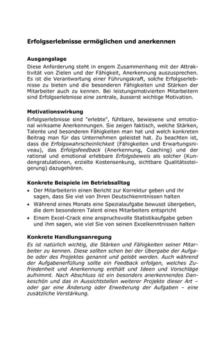 Erfolgserlebnisse ermöglichen und anerkennen
Ausgangslage
Diese Anforderung steht in engem Zusammenhang mit der Attrak-
tivität von Zielen und der Fähigkeit, Anerkennung auszusprechen.
Es ist die Verantwortung einer Führungskraft, solche Erfolgserleb-
nisse zu bieten und die besonderen Fähigkeiten und Stärken der
Mitarbeiter auch zu kennen. Bei leistungsmotivierten Mitarbeitern
sind Erfolgserlebnisse eine zentrale, äusserst wichtige Motivation.
Motivationswirkung
Erfolgserlebnisse sind "erlebte", fühlbare, bewiesene und emotio-
nal wirksame Anerkennungen. Sie zeigen faktisch, welche Stärken,
Talente und besonderen Fähigkeiten man hat und welch konkreten
Beitrag man für das Unternehmen geleistet hat. Zu beachten ist,
dass die Erfolgswahrscheinlichkeit (Fähigkeiten und Erwartungsni-
veau), das Erfolgsfeedback (Anerkennung, Coaching) und der
rational und emotional erlebbare Erfolgsbeweis als solcher (Kun-
dengratulationen, erzielte Kostensenkung, sichtbare Qualitätsstei-
gerung) dazugehören.
Konkrete Beispiele im Betriebsalltag
 Der Mitarbeiterin einen Bericht zur Korrektur geben und ihr
sagen, dass Sie viel von Ihren Deutschkenntnissen halten
 Während eines Monats eine Spezialaufgabe bewusst übergeben,
die dem besonderen Talent eines Mitarbeiters entspricht
 Einem Excel-Crack eine anspruchsvolle Statistikaufgabe geben
und ihm sagen, wie viel Sie von seinen Excelkenntnissen halten
Konkrete Handlungsanregung
Es ist natürlich wichtig, die Stärken und Fähigkeiten seiner Mitar-
beiter zu kennen. Diese sollten schon bei der Übergabe der Aufga-
be oder des Projektes genannt und gelobt werden. Auch während
der Aufgabenerfüllung sollte ein Feedback erfolgen, welches Zu-
friedenheit und Anerkennung enthält und Ideen und Vorschläge
aufnimmt. Nach Abschluss ist ein besonders anerkennendes Dan-
keschön und das in Aussichtstellen weiterer Projekte dieser Art –
oder gar eine Änderung oder Erweiterung der Aufgaben – eine
zusätzliche Verstärkung.
 