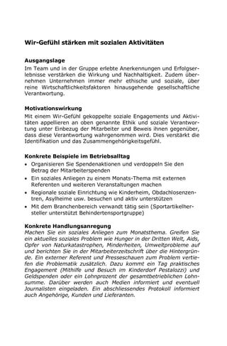 Wir-Gefühl stärken mit sozialen Aktivitäten
Ausgangslage
Im Team und in der Gruppe erlebte Anerkennungen und Erfolgser-
lebnisse verstärken die Wirkung und Nachhaltigkeit. Zudem über-
nehmen Unternehmen immer mehr ethische und soziale, über
reine Wirtschaftlichkeitsfaktoren hinausgehende gesellschaftliche
Verantwortung.
Motivationswirkung
Mit einem Wir-Gefühl gekoppelte soziale Engagements und Aktivi-
täten appellieren an oben genannte Ethik und soziale Verantwor-
tung unter Einbezug der Mitarbeiter und Beweis ihnen gegenüber,
dass diese Verantwortung wahrgenommen wird. Dies verstärkt die
Identifikation und das Zusammengehörigkeitsgefühl.
Konkrete Beispiele im Betriebsalltag
 Organisieren Sie Spendenaktionen und verdoppeln Sie den
Betrag der Mitarbeiterspenden
 Ein soziales Anliegen zu einem Monats-Thema mit externen
Referenten und weiteren Veranstaltungen machen
 Regionale soziale Einrichtung wie Kinderheim, Obdachlosenzen-
tren, Asylheime usw. besuchen und aktiv unterstützen
 Mit dem Branchenbereich verwandt tätig sein (Sportartikelher-
steller unterstützt Behindertensportgruppe)
Konkrete Handlungsanregung
Machen Sie ein soziales Anliegen zum Monatsthema. Greifen Sie
ein aktuelles soziales Problem wie Hunger in der Dritten Welt, Aids,
Opfer von Naturkatastrophen, Minderheiten, Umweltprobleme auf
und berichten Sie in der Mitarbeiterzeitschrift über die Hintergrün-
de. Ein externer Referent und Presseschauen zum Problem vertie-
fen die Problematik zusätzlich. Dazu kommt ein Tag praktisches
Engagement (Mithilfe und Besuch im Kinderdorf Pestalozzi) und
Geldspenden oder ein Lohnprozent der gesamtbetrieblichen Lohn-
summe. Darüber werden auch Medien informiert und eventuell
Journalisten eingeladen. Ein abschliessendes Protokoll informiert
auch Angehörige, Kunden und Lieferanten.
 