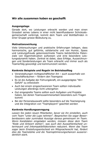Wir alle zusammen haben es geschafft
Ausgangslage
Gerade dort, wo Leistungen erbracht werden und man einen
Grossteil seines Lebens in einer nicht beeinflussbaren Schicksals-
gemeinschaft verbringt, kommt dem Team und Wohlbefinden in
einer Gruppe grosse Bedeutung zu.
Motivationswirkung
Viele Untersuchungen und praktische Erfahrungen belegen, dass
harmonische, gut geführte, solidarische und von Humor, Spass
und Leistungsfreude gekennzeichnete Teams beträchtliche Poten-
ziale von Eigenmotivation aufweisen und eine besondere Leis-
tungsdynamik haben. Zentral ist dabei, dass Erfolge, Auszeichnun-
gen und Sonderleistungen als Team erbracht und immer auch als
Teamerfolg gewürdigt und kommuniziert werden.
Konkrete Beispiele und Regeln im Betriebsalltag
 Veranstaltungen nichtgeschäftlicher Art – auch ausserhalb von
Geschäftsräumen – fördern den Teamgeist
 Es ist die Aufgabe der Führungskraft, ein ausgeprägtes "Wir-
Gefühl" zu entwickeln
 Auch bei einem eingeschworenen Team sollten individuelle
Leistungen allerdings nicht untergehen
 Gut eingespielte Teams sollten auch Aufgaben und Projekte
haben, bei denen Teamzusammenarbeit besonders zum Tragen
kommt
 Bei der Personalauswahl sollte besonders auf die Teameignung
und die Integration von "Teamplayern" geachtet werden
Konkrete Handlungsanregung
Lassen Sie jeden neuen Mitarbeiter, bevor sie ihn einstellen, auch
vom Team "unter die Lupe nehmen". Besprechen Sie sogar Bewer-
berdossiers oder zumindest Auszüge daraus gemeinsam im Team.
Wenn Kandidaten eingeladen werden, müssen diese dem Team
"Rede und Antwort stehen", was auch den Auswahlentscheid un-
termauert und Inkompatibilitätsrisiken reduziert. Wenn das Team
sogar beim Einstellungsentscheid ein Mitspracherecht hat, fördert
dies die Teamstärke und die Teamoptimierungschancen ausseror-
dentlich stark.
 