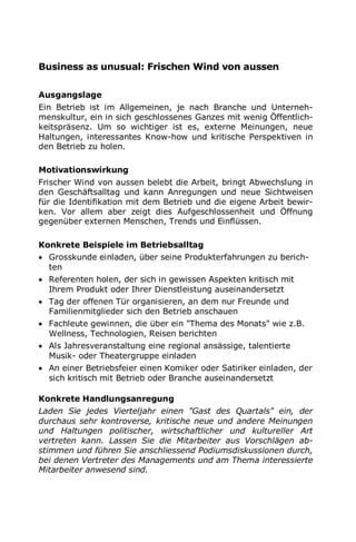 Business as unusual: Frischen Wind von aussen
Ausgangslage
Ein Betrieb ist im Allgemeinen, je nach Branche und Unterneh-
menskultur, ein in sich geschlossenes Ganzes mit wenig Öffentlich-
keitspräsenz. Um so wichtiger ist es, externe Meinungen, neue
Haltungen, interessantes Know-how und kritische Perspektiven in
den Betrieb zu holen.
Motivationswirkung
Frischer Wind von aussen belebt die Arbeit, bringt Abwechslung in
den Geschäftsalltag und kann Anregungen und neue Sichtweisen
für die Identifikation mit dem Betrieb und die eigene Arbeit bewir-
ken. Vor allem aber zeigt dies Aufgeschlossenheit und Öffnung
gegenüber externen Menschen, Trends und Einflüssen.
Konkrete Beispiele im Betriebsalltag
 Grosskunde einladen, über seine Produkterfahrungen zu berich-
ten
 Referenten holen, der sich in gewissen Aspekten kritisch mit
Ihrem Produkt oder Ihrer Dienstleistung auseinandersetzt
 Tag der offenen Tür organisieren, an dem nur Freunde und
Familienmitglieder sich den Betrieb anschauen
 Fachleute gewinnen, die über ein "Thema des Monats" wie z.B.
Wellness, Technologien, Reisen berichten
 Als Jahresveranstaltung eine regional ansässige, talentierte
Musik- oder Theatergruppe einladen
 An einer Betriebsfeier einen Komiker oder Satiriker einladen, der
sich kritisch mit Betrieb oder Branche auseinandersetzt
Konkrete Handlungsanregung
Laden Sie jedes Vierteljahr einen "Gast des Quartals" ein, der
durchaus sehr kontroverse, kritische neue und andere Meinungen
und Haltungen politischer, wirtschaftlicher und kultureller Art
vertreten kann. Lassen Sie die Mitarbeiter aus Vorschlägen ab-
stimmen und führen Sie anschliessend Podiumsdiskussionen durch,
bei denen Vertreter des Managements und am Thema interessierte
Mitarbeiter anwesend sind.
 