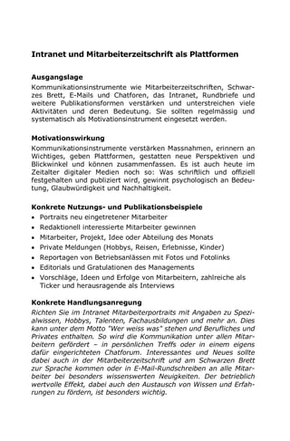 Intranet und Mitarbeiterzeitschrift als Plattformen
Ausgangslage
Kommunikationsinstrumente wie Mitarbeiterzeitschriften, Schwar-
zes Brett, E-Mails und Chatforen, das Intranet, Rundbriefe und
weitere Publikationsformen verstärken und unterstreichen viele
Aktivitäten und deren Bedeutung. Sie sollten regelmässig und
systematisch als Motivationsinstrument eingesetzt werden.
Motivationswirkung
Kommunikationsinstrumente verstärken Massnahmen, erinnern an
Wichtiges, geben Plattformen, gestatten neue Perspektiven und
Blickwinkel und können zusammenfassen. Es ist auch heute im
Zeitalter digitaler Medien noch so: Was schriftlich und offiziell
festgehalten und publiziert wird, gewinnt psychologisch an Bedeu-
tung, Glaubwürdigkeit und Nachhaltigkeit.
Konkrete Nutzungs- und Publikationsbeispiele
 Portraits neu eingetretener Mitarbeiter
 Redaktionell interessierte Mitarbeiter gewinnen
 Mitarbeiter, Projekt, Idee oder Abteilung des Monats
 Private Meldungen (Hobbys, Reisen, Erlebnisse, Kinder)
 Reportagen von Betriebsanlässen mit Fotos und Fotolinks
 Editorials und Gratulationen des Managements
 Vorschläge, Ideen und Erfolge von Mitarbeitern, zahlreiche als
Ticker und herausragende als Interviews
Konkrete Handlungsanregung
Richten Sie im Intranet Mitarbeiterportraits mit Angaben zu Spezi-
alwissen, Hobbys, Talenten, Fachausbildungen und mehr an. Dies
kann unter dem Motto "Wer weiss was" stehen und Berufliches und
Privates enthalten. So wird die Kommunikation unter allen Mitar-
beitern gefördert – in persönlichen Treffs oder in einem eigens
dafür eingerichteten Chatforum. Interessantes und Neues sollte
dabei auch in der Mitarbeiterzeitschrift und am Schwarzen Brett
zur Sprache kommen oder in E-Mail-Rundschreiben an alle Mitar-
beiter bei besonders wissenswerten Neuigkeiten. Der betrieblich
wertvolle Effekt, dabei auch den Austausch von Wissen und Erfah-
rungen zu fördern, ist besonders wichtig.
 