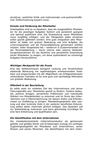 struktiver, sachlicher Kritik und motivierender und partnerschaftli-
cher Zielformulierung äussern muss.
Einsatz und Förderung der Mitarbeiter
Arbeitsplätze sind so zu besetzen, dass die ausgewählten Mitarbei-
ter für die jeweiligen Aufgaben fachlich und persönlich geeignet
und optimal qualifiziert sind. Die Einarbeitung neuer Mitarbeiter
muss sorgfältig erfolgen, und die Fähigkeiten jedes einzelnen
sollen gezielt gefördert werden. Eine gute Integration aller Mitar-
beiter ist dabei von grosser Bedeutung und eine Aufgabe, die
Linienvorgesetzte und die Personalabteilung gemeinsam erfüllen
müssen. Jeder Vorgesetzte hat – wiederum in Zusammenarbeit mit
der Personalabteilung – durch interne oder externe Weiterbil-
dungsmassnahmen für die fachliche und persönliche Entwicklung
seiner Mitarbeiter zu sorgen, um diese systematisch an schwierige
Aufgaben heranzuführen.
Wichtiger Merkpunkt für die Praxis
Eine das Selbstvertrauen bezüglich Leistung und Persönlichkeit
stärkende Betreuung mit regelmässigem anerkennendem Feed-
back und anspornenden mit der Möglichkeit von Erfolgserlebnissen
verbundenen Teilzielen ist für eine gute und nachhaltige Motivation
von grösster Bedeutung.
Offenheit in der Beurteilung
Es sollte stets ein erklärtes Ziel des Unternehmens und seiner
Führungskräfte sein, Mitarbeiter gezielt zu fördern. Fördern bedeu-
tet, positive Anlagen, persönliche Präferenzen und individuelle
Stärken von Mitarbeitenden zu erkennen und im Sinne des Unter-
nehmens und in Übereinstimmung mit dessen Zielen und Erforder-
nissen zur Entfaltung zu bringen. Mitarbeitergespräche über Leis-
tung und über konkrete Ziele in der weiteren beruflichen Entwick-
lung sollten daher mehrmals jährlich erfolgen. Das Gespräch soll
zur Weiterbildung motivieren und kann gleichzeitig Grundlage für
eine faire Entlohnung und Qualifikation sein.
Die Identifikation mit dem Unternehmen
Die mitarbeiterzentrierte Unternehmenskultur als gemeinsam
geteilte und gelebte Werte und Einstellungen erzeugt ein wichtiges
Zugehörigkeitsgefühl der Mitarbeiter zum Unternehmen, seiner
Mission und seinen Menschen. Die Identifikation mit dem Unter-
 