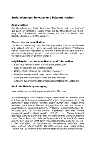 Sozialleistungen bewusst und bekannt machen
Ausgangslage
Der Grundsatz der Public Relations "Tue Gutes und rede darüber"
gilt auch für sämtliche Massnahmen, die für Mitarbeiter zur Förde-
rung der Zufriedenheit und Motivation, z.B. auch im Bereich der
Sozialleistungen, ergriffen werden.
Ebenen der Kommunikation
Die Personalabteilung und alle Führungskräfte müssen umfassend
und aktuell informiert sein, um auch bei persönlichen Problemen
richtig informiert reagieren zu können. Ferner sollten alle Kommu-
nikationsinstrumente genutzt und auch an selbstverständlich ge-
wordene Leistungen erinnert werden.
Möglichkeiten der Kommunikation und Information
 Konkrete Fallbeispiele in der Mitarbeiterzeitschrift
 Gesamtübersicht am Anschlagbrett
 Gelegentliche Beilage bei Lohnabrechnungen
 Informationsveranstaltungen zu aktuellen Themen
 Aufwand und materiellen Wert bekannt machen
 Anonym zugängliches Dokumentationsmaterial HR-Abteilung
Konkrete Handlungsanregung
Informationsveranstaltungen zu aktuellen Themen
Sozialleistungen und Dienstleistungen allgemeiner Art können auch
in interessante Informationsveranstaltungen eingebunden, bzw. als
Aufhänger dafür benutzt werden. Dabei dürfen bzw. sollten ohne
weiteres auch heikle Themen aufgegriffen werden, wie Burnout,
Depressionen, Suchtkrankheiten, Probleme alleinerziehender El-
ternteile usw. Im Vorfeld können Mitarbeiter über das Thema
informiert werden. Dann werden Websites zum Thema bekannt
gegeben, anhand derer man sich mit dem Thema vertraut machen
kann. Dann kann ein Informationsabend mit einem Referenten
folgen, der Berater, Arzt oder wissenschaftlicher Experte ist. An-
schliessend stellt das Unternehmen vorhandene, allenfalls neue
oder aktuell überarbeitete Dienstleistungen zum behandelten
Thema vor. So wird eine wesentlich bessere Nachhaltigkeit erzielt.
 