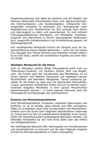 Hauptvoraussetzung sind dabei ein positives und auf Respekt und
Achtung basierendes Menschenbild sowie eine überdurchschnittli-
che Kommunikations- und Sozialkompetenz. Erfolgreiche Füh-
rungskräfte verstehen es besonders gut, Mitarbeitende unter
Respektierung ihrer Persönlichkeit für ihre Leistung stets ehrlich
und überzeugend zu loben und anzuerkennen. Es sind mehrere
Führungsqualifikationen erforderlich, um Mitarbeiter verantwor-
tungsvoll und motivierend zu führen: überzeugende Fachkompe-
tenz, ausgereifte Sozialkompetenz und Vorbildwirkung gepaart mit
Überzeugungskraft.
Den nachfolgenden Merkpunkt können Sie übrigens auch als Zu-
sammenfassung dieses Kapitels betrachten – wenn Sie sich davon
eine Aussage zum Thema Führung und Motivation merken sollten,
ist es wohl diese, welche die wesentlichen Aspekte auf einen Nen-
ner bringt:
Wichtiger Merkpunkt für die Praxis
Eine zur Motivation wirklich fähige Führungskraft greift nicht zur
"Motivations-Trickkiste" mit Anreizen, Stimuli, Boni und derglei-
chen. Sie forscht nach den Grundwerten des Mitarbeiters, ist an
seinen Stärken und Talenten interessiert und respektiert dessen
Persönlichkeit und besondere Fähigkeiten. Darauf aufbauend ge-
staltet sie die Arbeit so, dass sich mit spannenden Herausforde-
rungen, gemeinsam vereinbarten Zielen und sich an Stärken orien-
tierenden Aufgaben Mitarbeiter in ihrer ganzen Persönlichkeit
weiterentwickeln können – in ihrem eigenen Interesse, dem der
Führungskraft und demjenigen des Unternehmens.
Eruieren von Motivationsproblemen
Sind Motivationsprobleme vorhanden, entstehen Spannungen und
Konflikte, so ist es wichtig, diese schnell und offen anzugehen.
Dabei ist zu beachten, dass nicht nur Aktivitäten und Massnahmen,
sondern auch die Suche nach möglichen Demotivatoren notwendig
ist. Ferner kann es sich um problematische Mitglieder eines Teams,
Fehler der Teamleitung oder sachbezogene Störungen handeln, wie
fehlendes Verständnis für den Sinn eines Zieles oder das Fehlen
von Erfolgserlebnissen.
Die nachfolgende Übersicht hilft, Alarmsignale von Demotivationen
und Unzufriedenheit zu erkennen und die dann folgende mögliche
Gründe für Motivationsprobleme in Teams aufzuspüren.
 