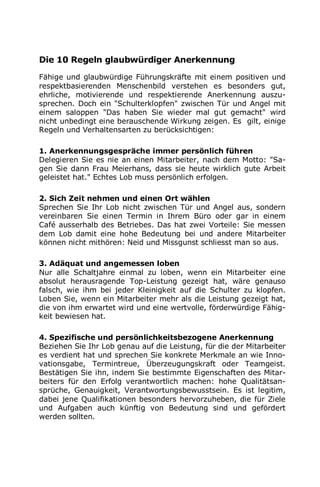 Die 10 Regeln glaubwürdiger Anerkennung
Fähige und glaubwürdige Führungskräfte mit einem positiven und
respektbasierenden Menschenbild verstehen es besonders gut,
ehrliche, motivierende und respektierende Anerkennung auszu-
sprechen. Doch ein "Schulterklopfen" zwischen Tür und Angel mit
einem saloppen "Das haben Sie wieder mal gut gemacht" wird
nicht unbedingt eine berauschende Wirkung zeigen. Es gilt, einige
Regeln und Verhaltensarten zu berücksichtigen:
1. Anerkennungsgespräche immer persönlich führen
Delegieren Sie es nie an einen Mitarbeiter, nach dem Motto: "Sa-
gen Sie dann Frau Meierhans, dass sie heute wirklich gute Arbeit
geleistet hat." Echtes Lob muss persönlich erfolgen.
2. Sich Zeit nehmen und einen Ort wählen
Sprechen Sie Ihr Lob nicht zwischen Tür und Angel aus, sondern
vereinbaren Sie einen Termin in Ihrem Büro oder gar in einem
Café ausserhalb des Betriebes. Das hat zwei Vorteile: Sie messen
dem Lob damit eine hohe Bedeutung bei und andere Mitarbeiter
können nicht mithören: Neid und Missgunst schliesst man so aus.
3. Adäquat und angemessen loben
Nur alle Schaltjahre einmal zu loben, wenn ein Mitarbeiter eine
absolut herausragende Top-Leistung gezeigt hat, wäre genauso
falsch, wie ihm bei jeder Kleinigkeit auf die Schulter zu klopfen.
Loben Sie, wenn ein Mitarbeiter mehr als die Leistung gezeigt hat,
die von ihm erwartet wird und eine wertvolle, förderwürdige Fähig-
keit bewiesen hat.
4. Spezifische und persönlichkeitsbezogene Anerkennung
Beziehen Sie Ihr Lob genau auf die Leistung, für die der Mitarbeiter
es verdient hat und sprechen Sie konkrete Merkmale an wie Inno-
vationsgabe, Termintreue, Überzeugungskraft oder Teamgeist.
Bestätigen Sie ihn, indem Sie bestimmte Eigenschaften des Mitar-
beiters für den Erfolg verantwortlich machen: hohe Qualitätsan-
sprüche, Genauigkeit, Verantwortungsbewusstsein. Es ist legitim,
dabei jene Qualifikationen besonders hervorzuheben, die für Ziele
und Aufgaben auch künftig von Bedeutung sind und gefördert
werden sollten.
 