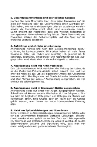5. Gesamtzusammenhang und betrieblicher Kontext
Machen Sie dem Mitarbeiter klar, dass seine Innovation auf die
Ziele der Abteilung oder des Unternehmens einen wichtigen Ein-
fluss haben, wie Kosteneinsparungen oder ein exzellenter Kunden-
service die Marktführerschaft stärkt und auszubauen erlaubt.
Damit erkennt der Mitarbeiter, dass und welchen Teilbeitrag er
zum gesamten Unternehmenserfolg leistet. Diese Gewissheit und
Erkenntnis stärken das Selbstwertgefühl und den Stolz auf die
erbrachte Leistung zusätzlich.
6. Aufrichtige und ehrliche Anerkennung
Anerkennung wahllos und nach dem Giesskannenprinzip auszu-
schütten, ist kontraproduktiv. Mitarbeiter haben ein sehr feines
Sensorium dafür, wie ehrlich und aufrichtig Lob gemeint ist. Je
konkreter, spontaner, emotionaler und respektzollender Lob aus-
gesprochen wird, desto eher ist die Aufrichtigkeit zu erkennen.
7. Anerkennung nicht mit Kritik verbinden
Das Lob relativierende Kritik vernichtet die Wirkung des Lobes, da
so die Zuckerbrot-Peitsche-Absicht sofort erkannt wird und viel
eher die Kritik als das Lob als eigentlicher Anlass des Gespräches
vermutet wird. Also Negatives und Einschränkendes beiseite lassen
und ohne "Schon gut, aber..." Anerkennung aussprechen, die voll
und nur als solche gemeint ist.
8. Anerkennung nicht in Gegenwart Dritter aussprechen
Anerkennung sollte nur unter vier Augen ausgesprochen werden.
Schnell einmal können andere Mitarbeiter sich zurückgesetzt füh-
len oder die beglückten Kolleginnen und Kollegen als Streber und
Karrieristen abtun. Eine Gruppe oder ein Team darf als Ganzes
gelobt werden, aber immer nur unter konsequentem Einbezug
aller.
9. Nicht nur Spitzenleistungen und Stars loben
Sicher verdienen es Spitzenleistungen, herausragende Erfolge oder
für das Unternehmen besonders wertvolle Leistungen, entspre-
chend anerkannt und gelobt zu werden. Doch auch Lösungsansät-
ze, Teilerfolge und Detailfortschritte zu loben ist wichtig, da so das
Selbstvertrauen gestärkt und signalisiert wird, dass man von
einem erfolgreichen und guten Abschluss überzeugt ist.
 