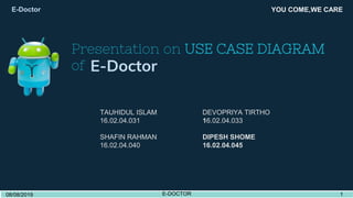 Presentation on USE CASE DIAGRAM
of E-Doctor
YOU COME,WE CARE
TAUHIDUL ISLAM DEVOPRIYA TIRTHO
16.02.04.031 16.02.04.033
SHAFIN RAHMAN DIPESH SHOME
16.02.04.040 16.02.04.045
E-Doctor
08/08/2019 E-DOCTOR 108/08/2019 E-DOCTOR 1
 