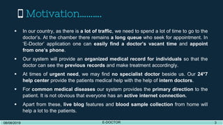 Motivation……….
08/08/2019 E-DOCTOR 308/08/2019 E-DOCTOR 3
 In our country, as there is a lot of traffic, we need to spend a lot of time to go to the
doctor’s. At the chamber there remains a long queue who seek for appointment. In
‘E-Doctor’ application one can easily find a doctor’s vacant time and appoint
from one’s phone.
 Our system will provide an organized medical record for individuals so that the
doctor can see the previous records and make treatment accordingly.
 At times of urgent need, we may find no specialist doctor beside us. Our 24*7
help center provide the patients medical help with the help of intern doctors.
 For common medical diseases our system provides the primary direction to the
patient. It is not obvious that everyone has an active internet connection.
 Apart from these, live blog features and blood sample collection from home will
help a lot to the patients.
 